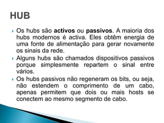  Os hubs são activos ou passivos. A maioria dos
hubs modernos é activa. Eles obtêm energia de
uma fonte de alimentação para gerar novamente
os sinais da rede.
 Alguns hubs são chamados dispositivos passivos
porque simplesmente repartem o sinal entre
vários.
 Os hubs passivos não regeneram os bits, ou seja,
não estendem o comprimento de um cabo,
apenas permitem que dois ou mais hosts se
conectem ao mesmo segmento de cabo.
 