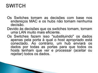 Os Switches tomam as decisões com base nos
endereços MAC e os hubs não tomam nenhuma
decisão.
Devido às decisões que os switches tomam, tornam
uma LAN muito mais eficiente.
Os Switches fazem isso "substituindo" os dados
apenas pela porta à qual o host apropriado está
conectado. Ao contrário, um hub enviará os
dados por todas as portas para que todos os
hosts tenham que ver e processar (aceitar ou
rejeitar) todos os dados.
 