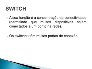  A sua função é a concentração da conectividade
(permitindo que muitos dispositivos sejam
conectados a um ponto na rede).
 Os switches têm muitas portas de conexão.
 