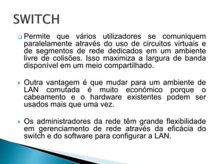  Permite que vários utilizadores se comuniquem
paralelamente através do uso de circuitos virtuais e
de segmentos de rede dedicados em um ambiente
livre de colisões. Isso maximiza a largura de banda
disponível em um meio compartilhado.
 Outra vantagem é que mudar para um ambiente de
LAN comutada é muito económico porque o
cabeamento e o hardware existentes podem ser
usados mais que uma vez.
 Os administradores da rede têm grande flexibilidade
em gerenciamento de rede através da eficácia do
switch e do software para configurar a LAN.
 