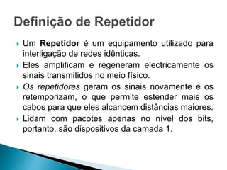 Um Repetidor é um equipamento utilizado para
interligação de redes idênticas.
 Eles amplificam e regeneram electricamente os
sinais transmitidos no meio físico.
 Os repetidores geram os sinais novamente e os
retemporizam, o que permite estender mais os
cabos para que eles alcancem distâncias maiores.
 Lidam com pacotes apenas no nível dos bits,
portanto, são dispositivos da camada 1.
 