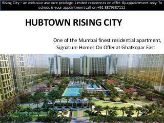 HUBTOWN RISING CITY
One of the Mumbai finest residential apartment,
Signature Homes On Offer at Ghatkopar East.
Rising City – an exclusive and rare privilege. Limited residences on offer. By appointment only. To
schedule your appointment call on +91 8879387111
 