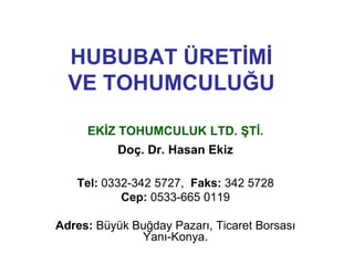 HUBUBAT ÜRETĠMĠ
  VE TOHUMCULUĞU

     EKĠZ TOHUMCULUK LTD. ġTĠ.
           Doç. Dr. Hasan Ekiz

   Tel: 0332-342 5727, Faks: 342 5728
           Cep: 0533-665 0119

Adres: Büyük Buğday Pazarı, Ticaret Borsası
              Yanı-Konya.
 
