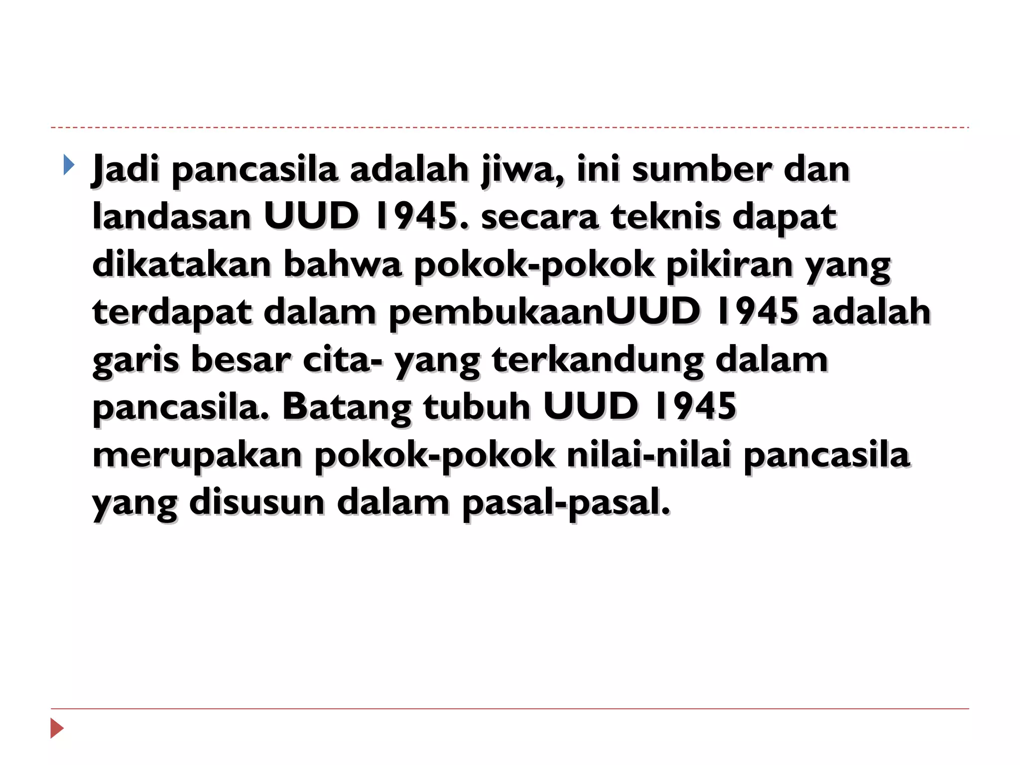    Jadi pancasila adalah jiwa, ini sumber dan
    landasan UUD 1945. secara teknis dapat
    dikatakan bahwa pokok-pokok pikiran yang
    terdapat dalam pembukaanUUD 1945 adalah
    garis besar cita- yang terkandung dalam
    pancasila. Batang tubuh UUD 1945
    merupakan pokok-pokok nilai-nilai pancasila
    yang disusun dalam pasal-pasal.
 