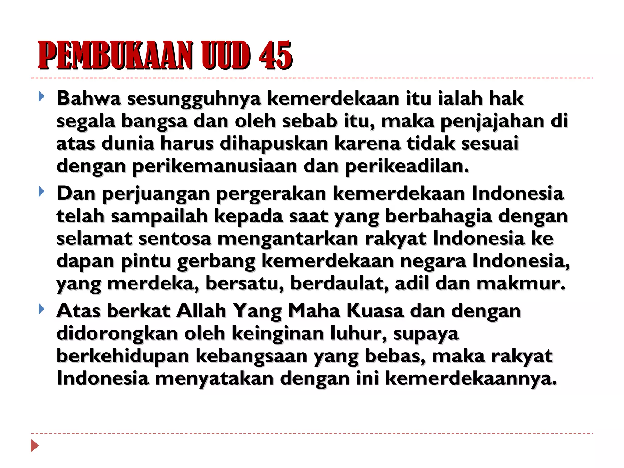 PEMBUKAAN UUD 45
   Bahwa sesungguhnya kemerdekaan itu ialah hak
    segala bangsa dan oleh sebab itu, maka penjajahan di
    atas dunia harus dihapuskan karena tidak sesuai
    dengan perikemanusiaan dan perikeadilan.
   Dan perjuangan pergerakan kemerdekaan Indonesia
    telah sampailah kepada saat yang berbahagia dengan
    selamat sentosa mengantarkan rakyat Indonesia ke
    dapan pintu gerbang kemerdekaan negara Indonesia,
    yang merdeka, bersatu, berdaulat, adil dan makmur.
   Atas berkat Allah Yang Maha Kuasa dan dengan
    didorongkan oleh keinginan luhur, supaya
    berkehidupan kebangsaan yang bebas, maka rakyat
    Indonesia menyatakan dengan ini kemerdekaannya.
 