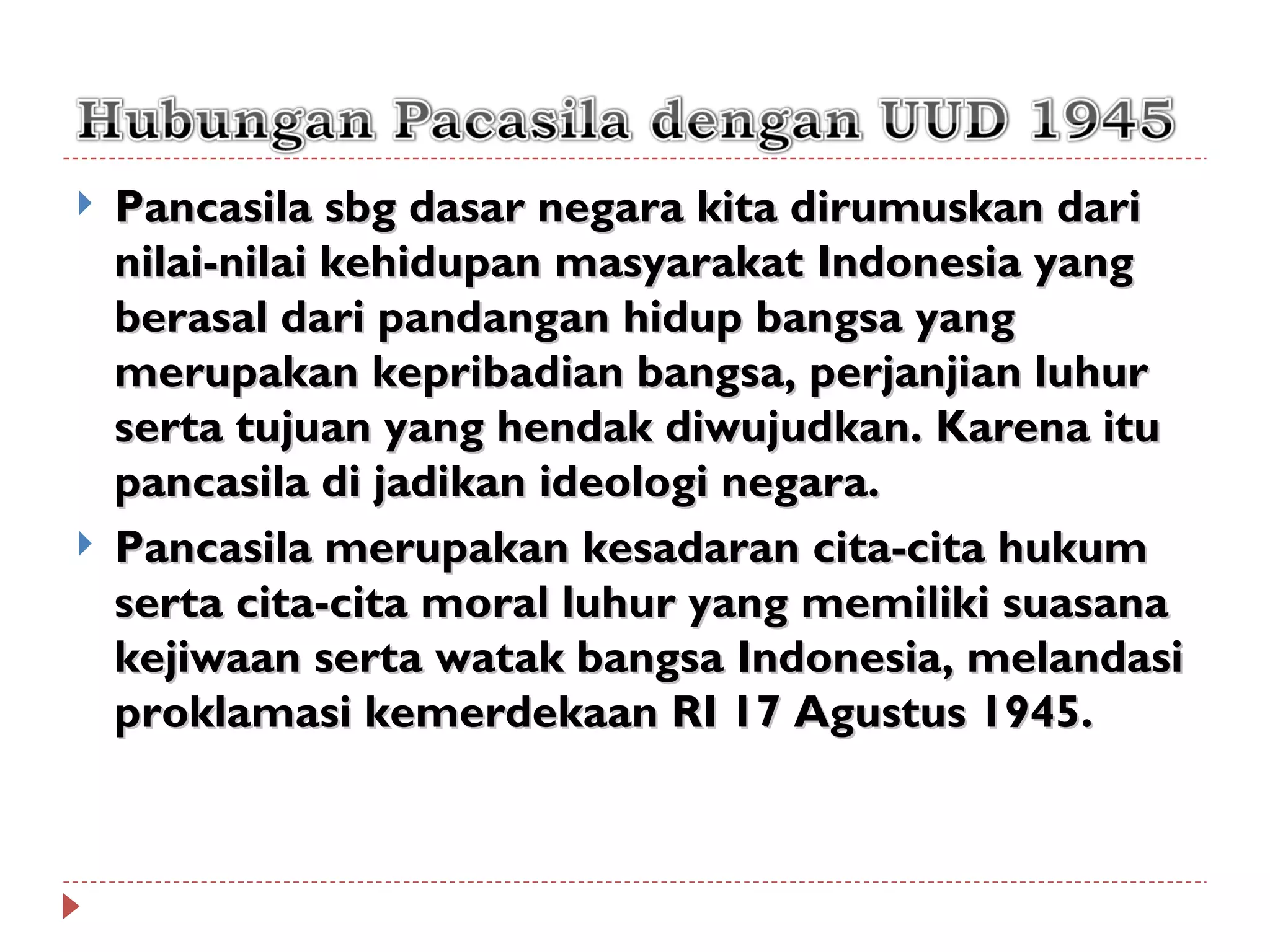    Pancasila sbg dasar negara kita dirumuskan dari
    nilai-nilai kehidupan masyarakat Indonesia yang
    berasal dari pandangan hidup bangsa yang
    merupakan kepribadian bangsa, perjanjian luhur
    serta tujuan yang hendak diwujudkan. Karena itu
    pancasila di jadikan ideologi negara.
   Pancasila merupakan kesadaran cita-cita hukum
    serta cita-cita moral luhur yang memiliki suasana
    kejiwaan serta watak bangsa Indonesia, melandasi
    proklamasi kemerdekaan RI 17 Agustus 1945.
 