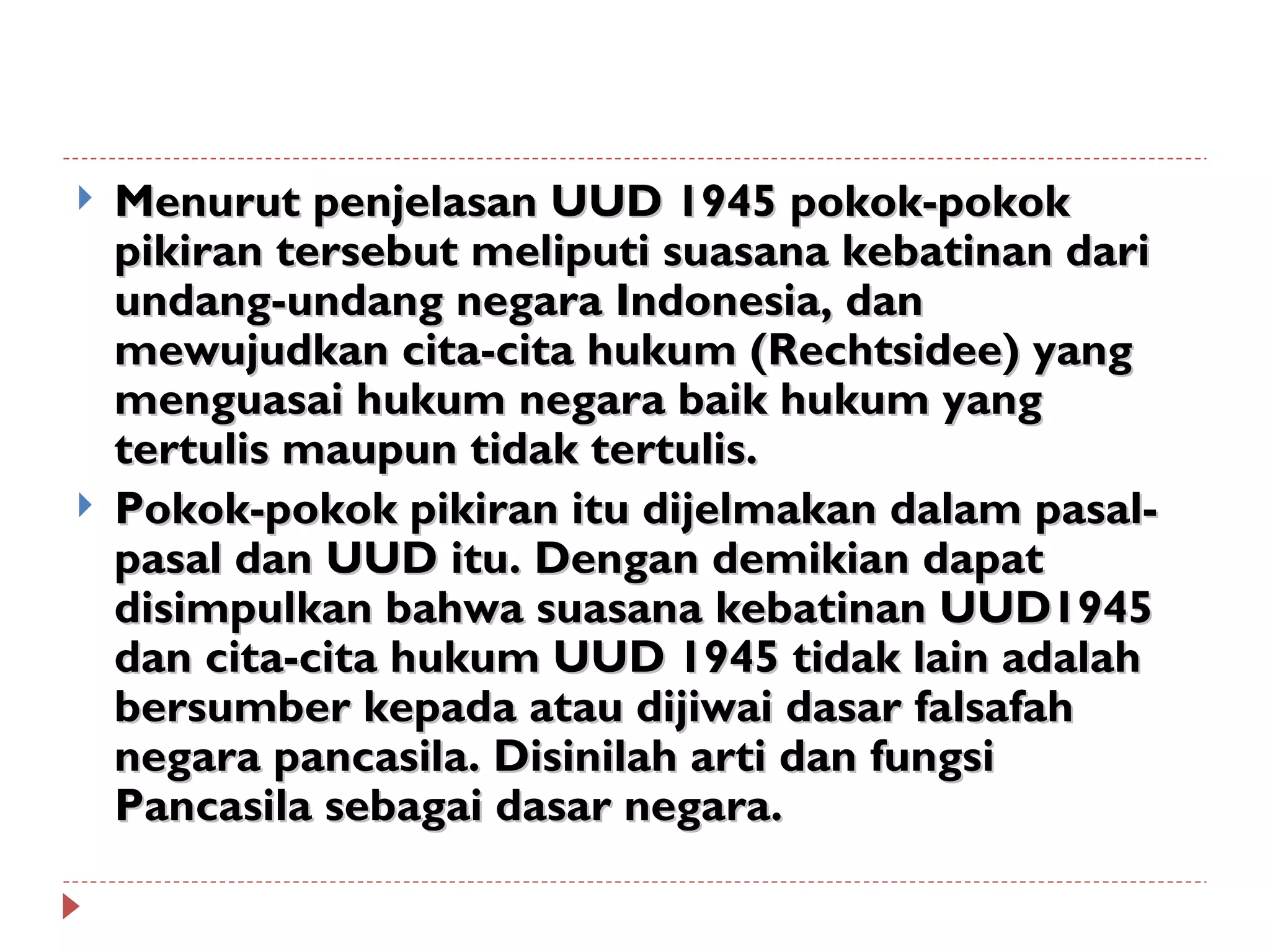    Menurut penjelasan UUD 1945 pokok-pokok
    pikiran tersebut meliputi suasana kebatinan dari
    undang-undang negara Indonesia, dan
    mewujudkan cita-cita hukum (Rechtsidee) yang
    menguasai hukum negara baik hukum yang
    tertulis maupun tidak tertulis.
   Pokok-pokok pikiran itu dijelmakan dalam pasal-
    pasal dan UUD itu. Dengan demikian dapat
    disimpulkan bahwa suasana kebatinan UUD1945
    dan cita-cita hukum UUD 1945 tidak lain adalah
    bersumber kepada atau dijiwai dasar falsafah
    negara pancasila. Disinilah arti dan fungsi
    Pancasila sebagai dasar negara.
 