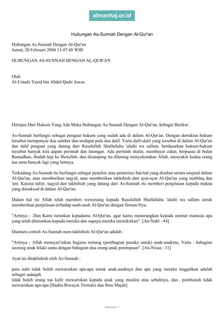almanhaj.or.id
Hubungan As-Sunnah Dengan Al-Qur'an
Hubungan As-Sunnah Dengan Al-Qur'an
Jumat, 20 Februari 2004 13:47:48 WIB
HUBUNGAN AS-SUNNAH DENGAN AL-QUR'AN

Oleh
Al-Ustadz Yazid bin Abdul Qadir Jawas

Ditinjau Dari Hukum Yang Ada Maka Hubungan As-Sunnah Dengan Al-Qur'an, Sebagai Berikut :
As-Sunnah berfungsi sebagai penguat hukum yang sudah ada di dalam Al-Qur'an. Dengan demikian hukum
tersebut mempunyai dua sumber dan terdapat pula dua dalil. Yaitu dalil-dalil yang tersebut di dalam Al-Qur'an
dan dalil penguat yang datang dari Rasulullah Shallallahu 'alaihi wa sallam. berdasarkan hukum-hukum
tersebut banyak kita dapati perintah dan larangan. Ada perintah shalat, membayar zakat, berpuasa di bulan
Ramadhan, ibadah haji ke Baitullah, dan disamping itu dilarang menyekutukan Allah, menyakiti kedua orang
tua serta banyak lagi yang lainnya.
Terkadang As-Sunnah itu berfungsi sebagai penafsir atau pemerinci hal-hal yang disebut secara mujmal dalam
Al-Qur'an, atau memberikan taqyid, atau memberikan takhshish dari ayat-ayat Al-Qur'an yang muthlaq dan
'am. Karena tafsir, taqyid dan takhshish yang datang dari As-Sunnah itu memberi penjelasan kepada makna
yang dimaksud di dalam Al-Qur'an.
Dalam hal ini Allah telah memberi wewenang kepada Rasulullah Shallallahu 'alaihi wa sallam untuk
memberikan penjelasan terhadap nash-nash Al-Qur'an dengan firman-Nya.
"Artinya : .Dan Kami turunkan kepadamu Al-Qur'an, agar kamu menerangkan kepada ummat manusia apa
yang telah diturunkan kepada mereka dan supaya mereka memikirkan". [An-Nahl : 44]
Diantara contoh As-Sunnah men-takhshish Al-Qur'an adalah :
"Artinya : Allah mensyari'atkan bagimu tentang (pembagian pusaka untuk) anak-anakmu, Yaitu : bahagian
seorang anak lelaki sama dengan bahagian dua orang anak perempuan". [An-Nisaa : 11]
Ayat ini ditakhshish oleh As-Sunnah :
para nabi tidak boleh mewariskan apa-apa untuk anak-anaknya dan apa yang mereka tinggalkan adalah
sebagai sadaqah.
tidak boleh orang tua kafir mewariskan kepada anak yang muslim atau sebalinya, dan.. pembunuh tidak
mewariskan apa-apa [Hadits Riwayat Tirmidzi dan Ibnu Majah]

Halaman 1

 