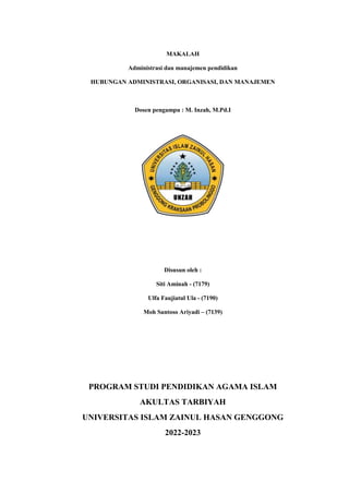 MAKALAH
Administrasi dan manajemen pendidikan
HUBUNGAN ADMINISTRASI, ORGANISASI, DAN MANAJEMEN
Dosen pengampu : M. Inzah, M.Pd.I
Disusun oleh :
Siti Aminah - (7179)
Ulfa Faujiatul Ula - (7190)
Moh Santoso Ariyadi – (7139)
PROGRAM STUDI PENDIDIKAN AGAMA ISLAM
AKULTAS TARBIYAH
UNIVERSITAS ISLAM ZAINUL HASAN GENGGONG
2022-2023
 