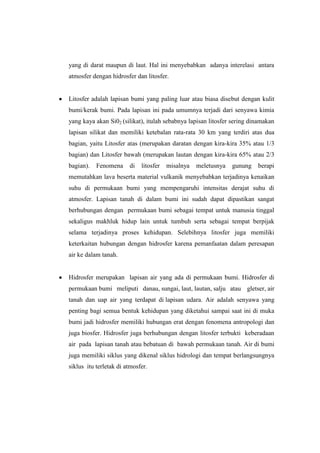 yang di darat maupun di laut. Hal ini menyebabkan adanya interelasi antara
atmosfer dengan hidrosfer dan litosfer.


Litosfer adalah lapisan bumi yang paling luar atau biasa disebut dengan kulit
bumi/kerak bumi. Pada lapisan ini pada umumnya terjadi dari senyawa kimia
yang kaya akan Si02 (silikat), itulah sebabnya lapisan litosfer sering dinamakan
lapisan silikat dan memiliki ketebalan rata-rata 30 km yang terdiri atas dua
bagian, yaitu Litosfer atas (merupakan daratan dengan kira-kira 35% atau 1/3
bagian) dan Litosfer bawah (merupakan lautan dengan kira-kira 65% atau 2/3
bagian).   Fenomena     di   litosfer   misalnya   meletusnya   gunung   berapi
memutahkan lava beserta material vulkanik menyebabkan terjadinya kenaikan
suhu di permukaan bumi yang mempengaruhi intensitas derajat suhu di
atmosfer. Lapisan tanah di dalam bumi ini sudah dapat dipastikan sangat
berhubungan dengan permukaan bumi sebagai tempat untuk manusia tinggal
sekaligus makhluk hidup lain untuk tumbuh serta sebagai tempat berpijak
selama terjadinya proses kehidupan. Selebihnya litosfer juga memiliki
keterkaitan hubungan dengan hidrosfer karena pemanfaatan dalam peresapan
air ke dalam tanah.


Hidrosfer merupakan lapisan air yang ada di permukaan bumi. Hidrosfer di
permukaan bumi meliputi danau, sungai, laut, lautan, salju atau gletser, air
tanah dan uap air yang terdapat di lapisan udara. Air adalah senyawa yang
penting bagi semua bentuk kehidupan yang diketahui sampai saat ini di muka
bumi jadi hidrosfer memiliki hubungan erat dengan fenomena antropologi dan
juga biosfer. Hidrosfer juga berhubungan dengan litosfer terbukti keberadaan
air pada lapisan tanah atau bebatuan di bawah permukaan tanah. Air di bumi
juga memiliki siklus yang dikenal siklus hidrologi dan tempat berlangsungnya
siklus itu terletak di atmosfer.
 