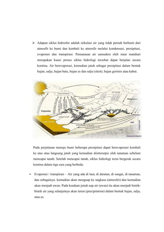  Adapun siklus hidrosfer adalah sirkulasi air yang tidak pernah berhenti dari
       atmosfir ke bumi dan kembali ke atmosfir melalui kondensasi, presipitasi,
       evaporasi dan transpirasi. Pemanasan air samudera oleh sinar matahari
       merupakan kunci proses siklus hidrologi tersebut dapat berjalan secara
       kontinu. Air berevaporasi, kemudian jatuh sebagai presipitasi dalam bentuk
       hujan, salju, hujan batu, hujan es dan salju (sleet), hujan gerimis atau kabut.




    Pada perjalanan menuju bumi beberapa presipitasi dapat berevaporasi kembali
    ke atas atau langsung jatuh yang kemudian diintersepsi oleh tanaman sebelum
    mencapai tanah. Setelah mencapai tanah, siklus hidrologi terus bergerak secara
    kontinu dalam tiga cara yang berbeda:

    Evaporasi / transpirasi – Air yang ada di laut, di daratan, di sungai, di tanaman,
     dan sebagainya. kemudian akan menguap ke angkasa (atmosfer) dan kemudian
     akan menjadi awan. Pada keadaan jenuh uap air (awan) itu akan menjadi bintik-
     bintik air yang selanjutnya akan turun (precipitation) dalam bentuk hujan, salju,
     atau es.
 