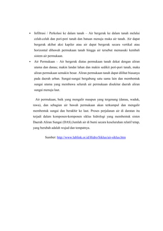   Infiltrasi / Perkolasi ke dalam tanah – Air bergerak ke dalam tanah melalui
    celah-celah dan pori-pori tanah dan batuan menuju muka air tanah. Air dapat
    bergerak akibat aksi kapiler atau air dapat bergerak secara vertikal atau
    horizontal dibawah permukaan tanah hingga air tersebut memasuki kembali
    sistem air permukaan.
   Air Permukaan – Air bergerak diatas permukaan tanah dekat dengan aliran
    utama dan danau; makin landai lahan dan makin sedikit pori-pori tanah, maka
    aliran permukaan semakin besar. Aliran permukaan tanah dapat dilihat biasanya
    pada daerah urban. Sungai-sungai bergabung satu sama lain dan membentuk
    sungai utama yang membawa seluruh air permukaan disekitar daerah aliran
    sungai menuju laut.

     Air permukaan, baik yang mengalir maupun yang tergenang (danau, waduk,
    rawa), dan sebagian air bawah permukaan akan terkumpul dan mengalir
    membentuk sungai dan berakhir ke laut. Proses perjalanan air di daratan itu
    terjadi dalam komponen-komponen siklus hidrologi yang membentuk sisten
    Daerah Aliran Sungai (DAS).Jumlah air di bumi secara keseluruhan relatif tetap,
    yang berubah adalah wujud dan tempatnya.

            Sumber: http://www.lablink.or.id/Hidro/Siklus/air-siklus.htm
 