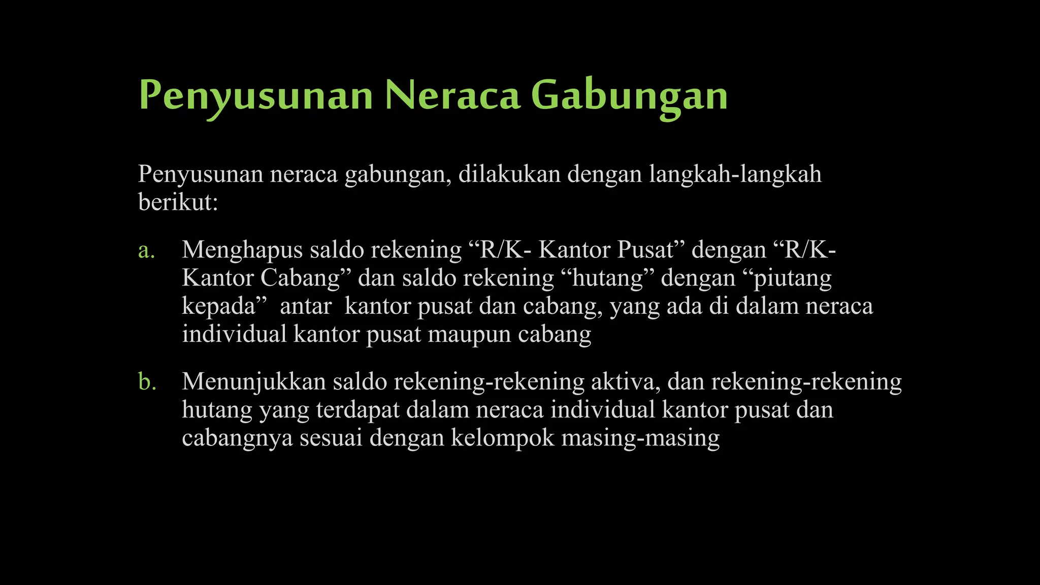 Penyusunan Neraca Gabungan
Penyusunan neraca gabungan, dilakukan dengan langkah-langkah
berikut:
a. Menghapus saldo rekening “R/K- Kantor Pusat” dengan “R/KKantor Cabang” dan saldo rekening “hutang” dengan “piutang
kepada” antar kantor pusat dan cabang, yang ada di dalam neraca
individual kantor pusat maupun cabang
b. Menunjukkan saldo rekening-rekening aktiva, dan rekening-rekening
hutang yang terdapat dalam neraca individual kantor pusat dan
cabangnya sesuai dengan kelompok masing-masing

 