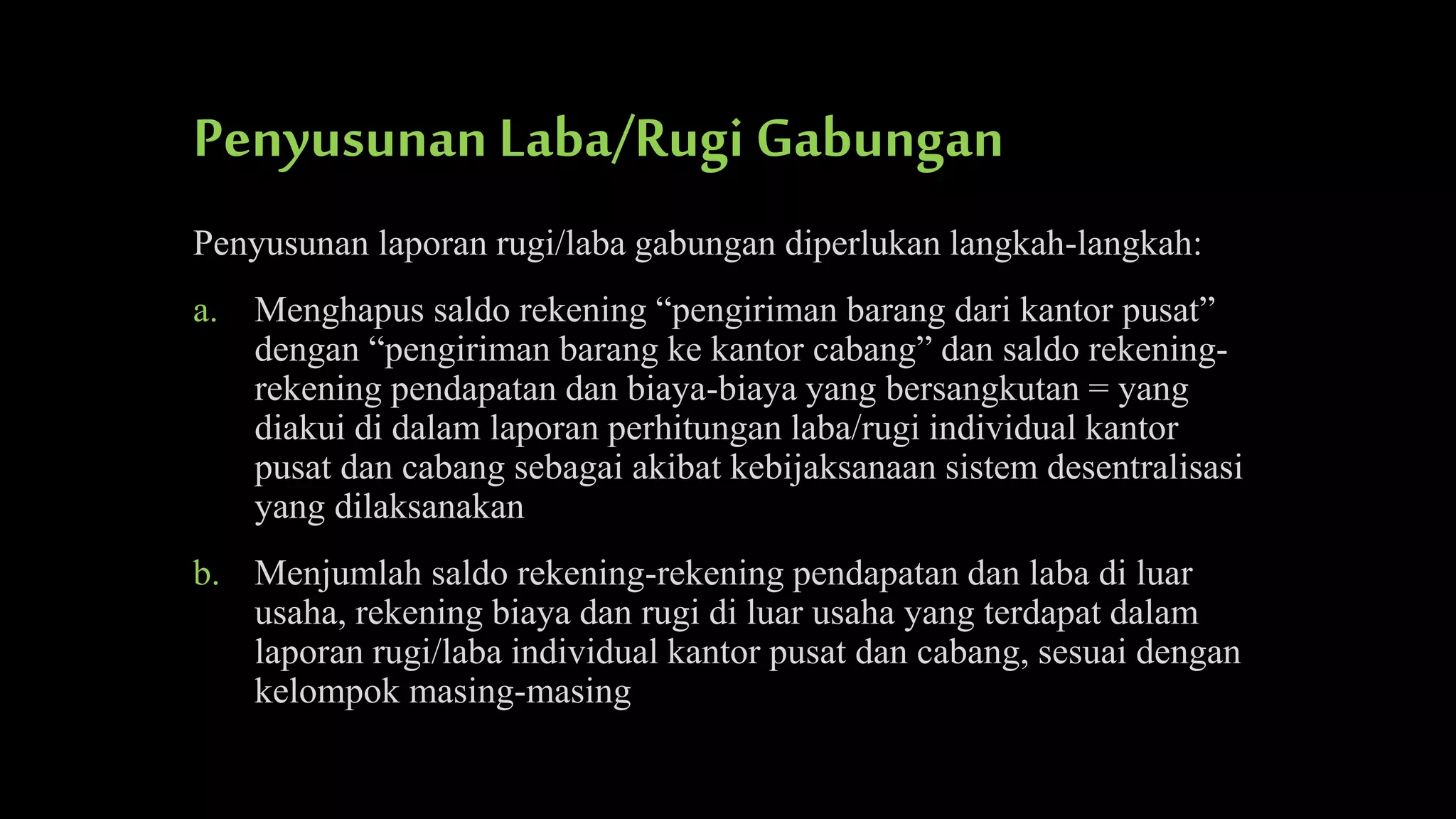Penyusunan Laba/Rugi Gabungan
Penyusunan laporan rugi/laba gabungan diperlukan langkah-langkah:
a. Menghapus saldo rekening “pengiriman barang dari kantor pusat”
dengan “pengiriman barang ke kantor cabang” dan saldo rekeningrekening pendapatan dan biaya-biaya yang bersangkutan = yang
diakui di dalam laporan perhitungan laba/rugi individual kantor
pusat dan cabang sebagai akibat kebijaksanaan sistem desentralisasi
yang dilaksanakan
b. Menjumlah saldo rekening-rekening pendapatan dan laba di luar
usaha, rekening biaya dan rugi di luar usaha yang terdapat dalam
laporan rugi/laba individual kantor pusat dan cabang, sesuai dengan
kelompok masing-masing

 