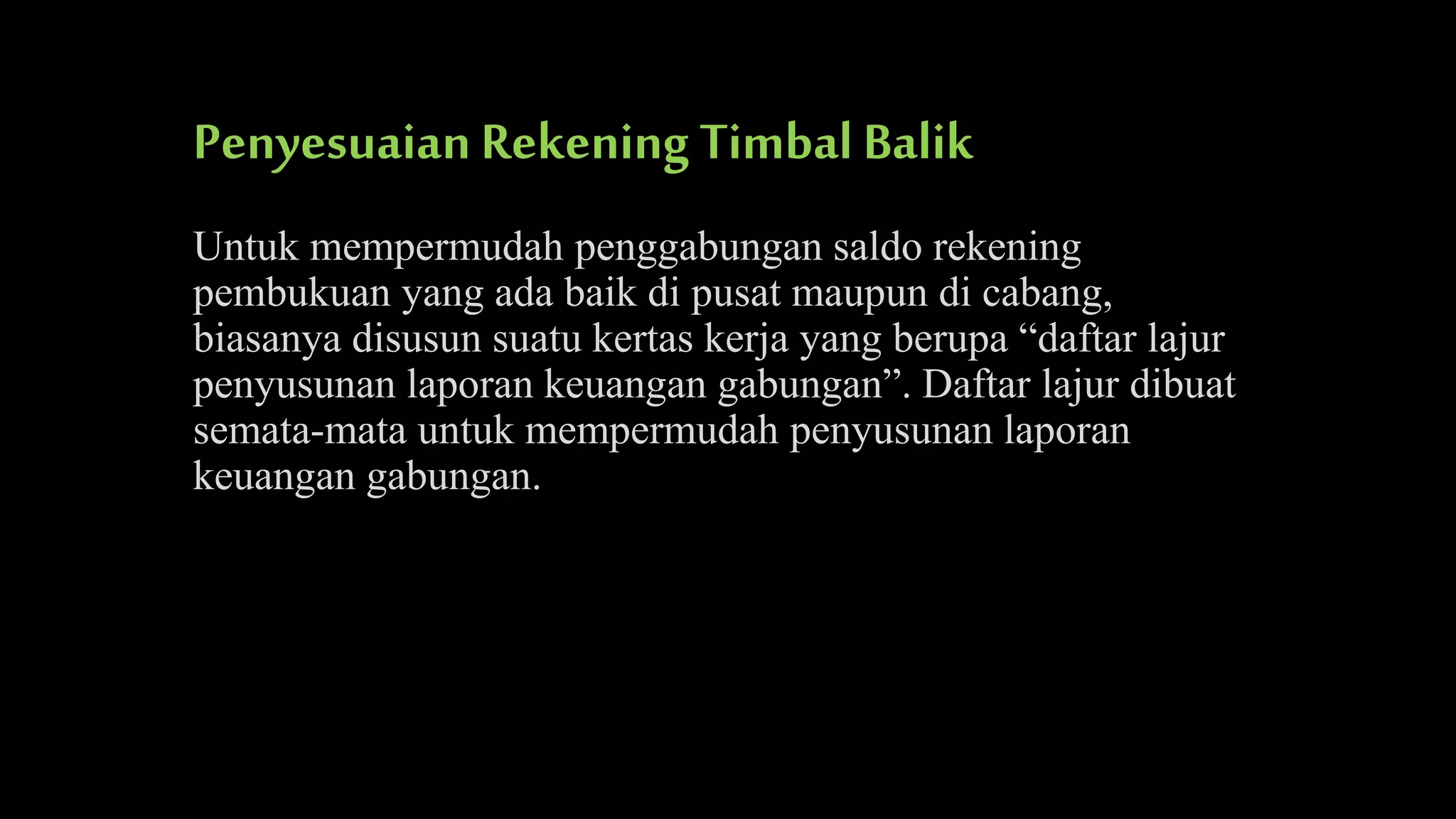 Penyesuaian Rekening Timbal Balik
Untuk mempermudah penggabungan saldo rekening
pembukuan yang ada baik di pusat maupun di cabang,
biasanya disusun suatu kertas kerja yang berupa “daftar lajur
penyusunan laporan keuangan gabungan”. Daftar lajur dibuat
semata-mata untuk mempermudah penyusunan laporan
keuangan gabungan.

 