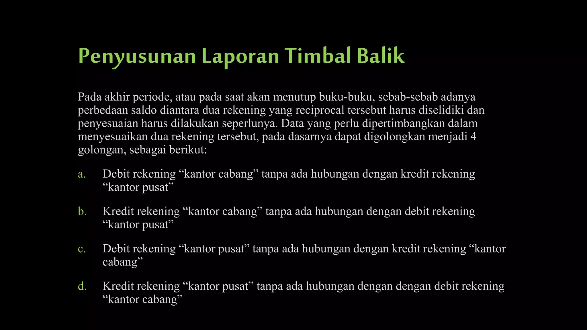 Penyusunan Laporan Timbal Balik
Pada akhir periode, atau pada saat akan menutup buku-buku, sebab-sebab adanya
perbedaan saldo diantara dua rekening yang reciprocal tersebut harus diselidiki dan
penyesuaian harus dilakukan seperlunya. Data yang perlu dipertimbangkan dalam
menyesuaikan dua rekening tersebut, pada dasarnya dapat digolongkan menjadi 4
golongan, sebagai berikut:

a.

Debit rekening “kantor cabang” tanpa ada hubungan dengan kredit rekening
“kantor pusat”

b.

Kredit rekening “kantor cabang” tanpa ada hubungan dengan debit rekening
“kantor pusat”

c.

Debit rekening “kantor pusat” tanpa ada hubungan dengan kredit rekening “kantor
cabang”

d.

Kredit rekening “kantor pusat” tanpa ada hubungan dengan dengan debit rekening
“kantor cabang”

 