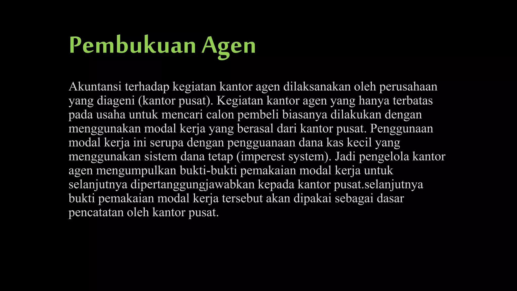 Pembukuan Agen
Akuntansi terhadap kegiatan kantor agen dilaksanakan oleh perusahaan
yang diageni (kantor pusat). Kegiatan kantor agen yang hanya terbatas
pada usaha untuk mencari calon pembeli biasanya dilakukan dengan
menggunakan modal kerja yang berasal dari kantor pusat. Penggunaan
modal kerja ini serupa dengan pengguanaan dana kas kecil yang
menggunakan sistem dana tetap (imperest system). Jadi pengelola kantor
agen mengumpulkan bukti-bukti pemakaian modal kerja untuk
selanjutnya dipertanggungjawabkan kepada kantor pusat.selanjutnya
bukti pemakaian modal kerja tersebut akan dipakai sebagai dasar
pencatatan oleh kantor pusat.

 