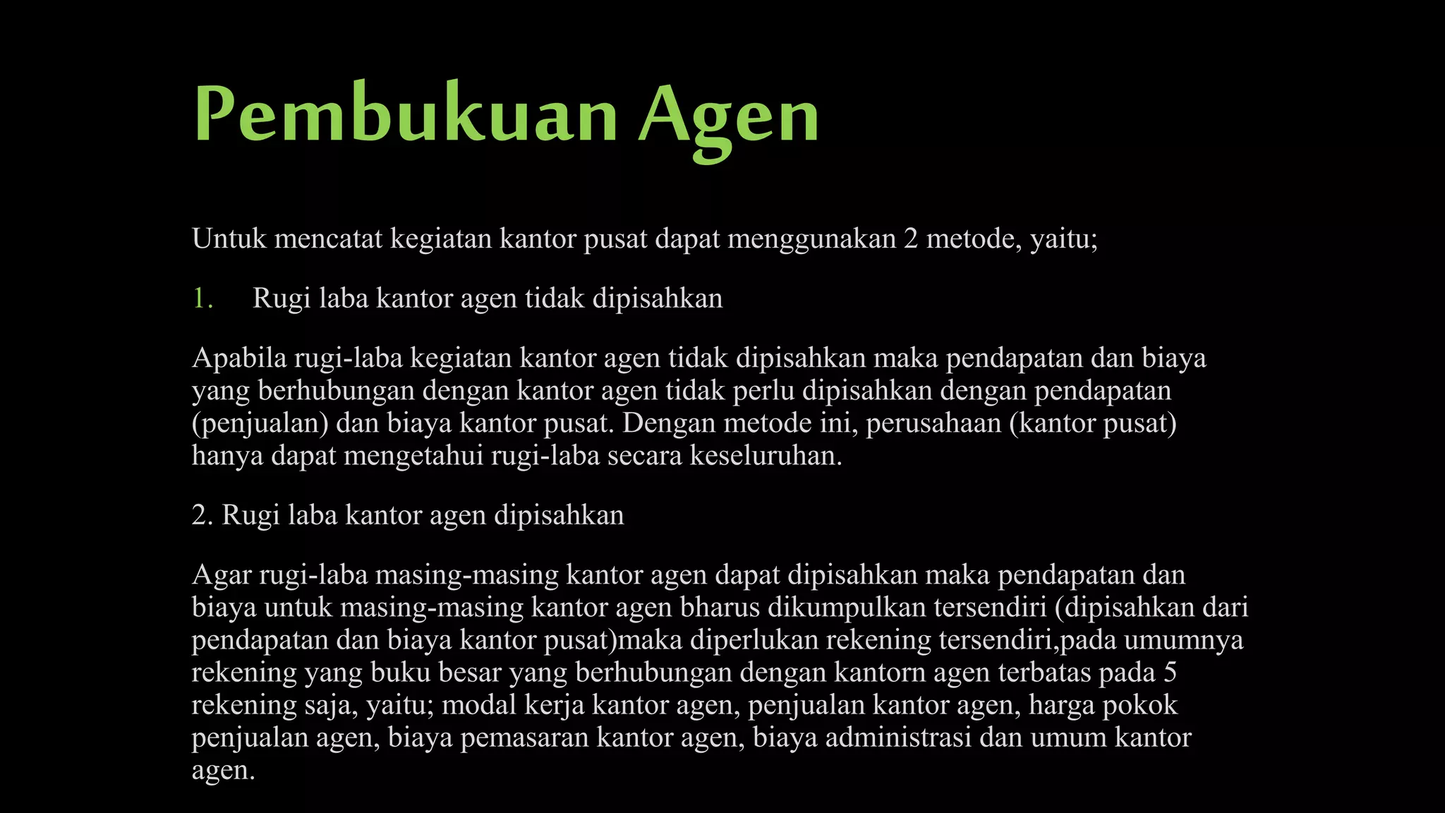 Pembukuan Agen
Untuk mencatat kegiatan kantor pusat dapat menggunakan 2 metode, yaitu;
1.

Rugi laba kantor agen tidak dipisahkan

Apabila rugi-laba kegiatan kantor agen tidak dipisahkan maka pendapatan dan biaya
yang berhubungan dengan kantor agen tidak perlu dipisahkan dengan pendapatan
(penjualan) dan biaya kantor pusat. Dengan metode ini, perusahaan (kantor pusat)
hanya dapat mengetahui rugi-laba secara keseluruhan.
2. Rugi laba kantor agen dipisahkan
Agar rugi-laba masing-masing kantor agen dapat dipisahkan maka pendapatan dan
biaya untuk masing-masing kantor agen bharus dikumpulkan tersendiri (dipisahkan dari
pendapatan dan biaya kantor pusat)maka diperlukan rekening tersendiri,pada umumnya
rekening yang buku besar yang berhubungan dengan kantorn agen terbatas pada 5
rekening saja, yaitu; modal kerja kantor agen, penjualan kantor agen, harga pokok
penjualan agen, biaya pemasaran kantor agen, biaya administrasi dan umum kantor
agen.

 