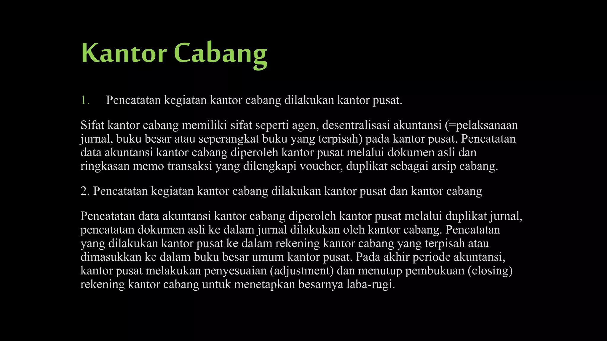 Kantor Cabang
1.

Pencatatan kegiatan kantor cabang dilakukan kantor pusat.

Sifat kantor cabang memiliki sifat seperti agen, desentralisasi akuntansi (=pelaksanaan
jurnal, buku besar atau seperangkat buku yang terpisah) pada kantor pusat. Pencatatan
data akuntansi kantor cabang diperoleh kantor pusat melalui dokumen asli dan
ringkasan memo transaksi yang dilengkapi voucher, duplikat sebagai arsip cabang.
2. Pencatatan kegiatan kantor cabang dilakukan kantor pusat dan kantor cabang
Pencatatan data akuntansi kantor cabang diperoleh kantor pusat melalui duplikat jurnal,
pencatatan dokumen asli ke dalam jurnal dilakukan oleh kantor cabang. Pencatatan
yang dilakukan kantor pusat ke dalam rekening kantor cabang yang terpisah atau
dimasukkan ke dalam buku besar umum kantor pusat. Pada akhir periode akuntansi,
kantor pusat melakukan penyesuaian (adjustment) dan menutup pembukuan (closing)
rekening kantor cabang untuk menetapkan besarnya laba-rugi.

 