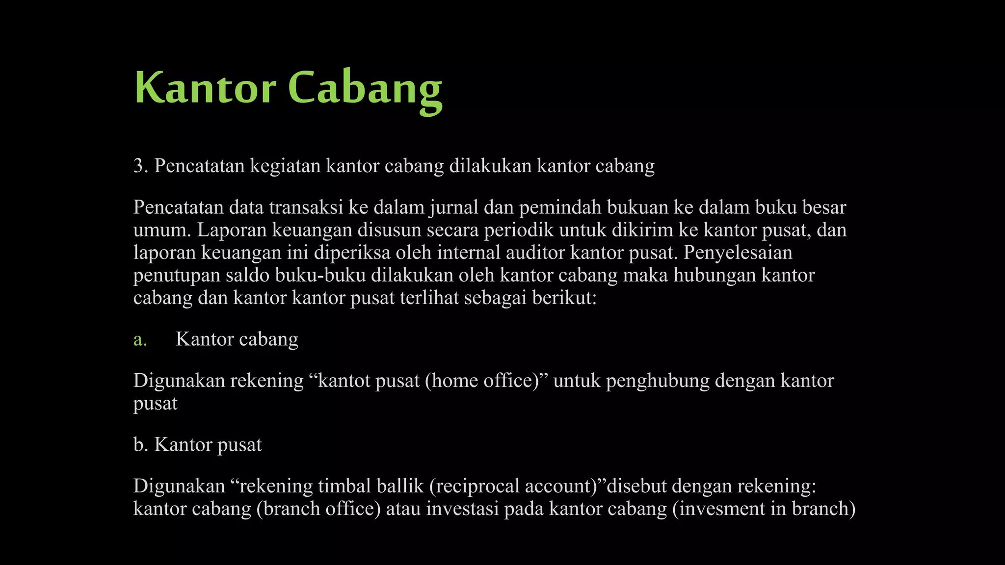 Kantor Cabang
3. Pencatatan kegiatan kantor cabang dilakukan kantor cabang
Pencatatan data transaksi ke dalam jurnal dan pemindah bukuan ke dalam buku besar
umum. Laporan keuangan disusun secara periodik untuk dikirim ke kantor pusat, dan
laporan keuangan ini diperiksa oleh internal auditor kantor pusat. Penyelesaian
penutupan saldo buku-buku dilakukan oleh kantor cabang maka hubungan kantor
cabang dan kantor kantor pusat terlihat sebagai berikut:
a.

Kantor cabang

Digunakan rekening “kantot pusat (home office)” untuk penghubung dengan kantor
pusat
b. Kantor pusat
Digunakan “rekening timbal ballik (reciprocal account)”disebut dengan rekening:
kantor cabang (branch office) atau investasi pada kantor cabang (invesment in branch)

 