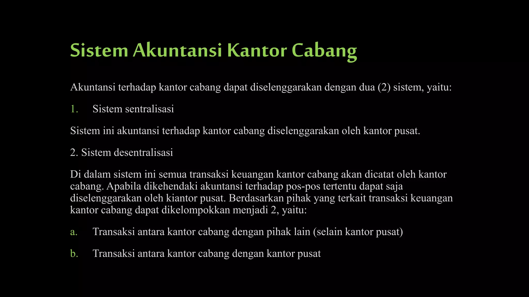 Sistem Akuntansi Kantor Cabang
Akuntansi terhadap kantor cabang dapat diselenggarakan dengan dua (2) sistem, yaitu:
1.

Sistem sentralisasi

Sistem ini akuntansi terhadap kantor cabang diselenggarakan oleh kantor pusat.
2. Sistem desentralisasi
Di dalam sistem ini semua transaksi keuangan kantor cabang akan dicatat oleh kantor
cabang. Apabila dikehendaki akuntansi terhadap pos-pos tertentu dapat saja
diselenggarakan oleh kiantor pusat. Berdasarkan pihak yang terkait transaksi keuangan
kantor cabang dapat dikelompokkan menjadi 2, yaitu:
a.

Transaksi antara kantor cabang dengan pihak lain (selain kantor pusat)

b.

Transaksi antara kantor cabang dengan kantor pusat

 
