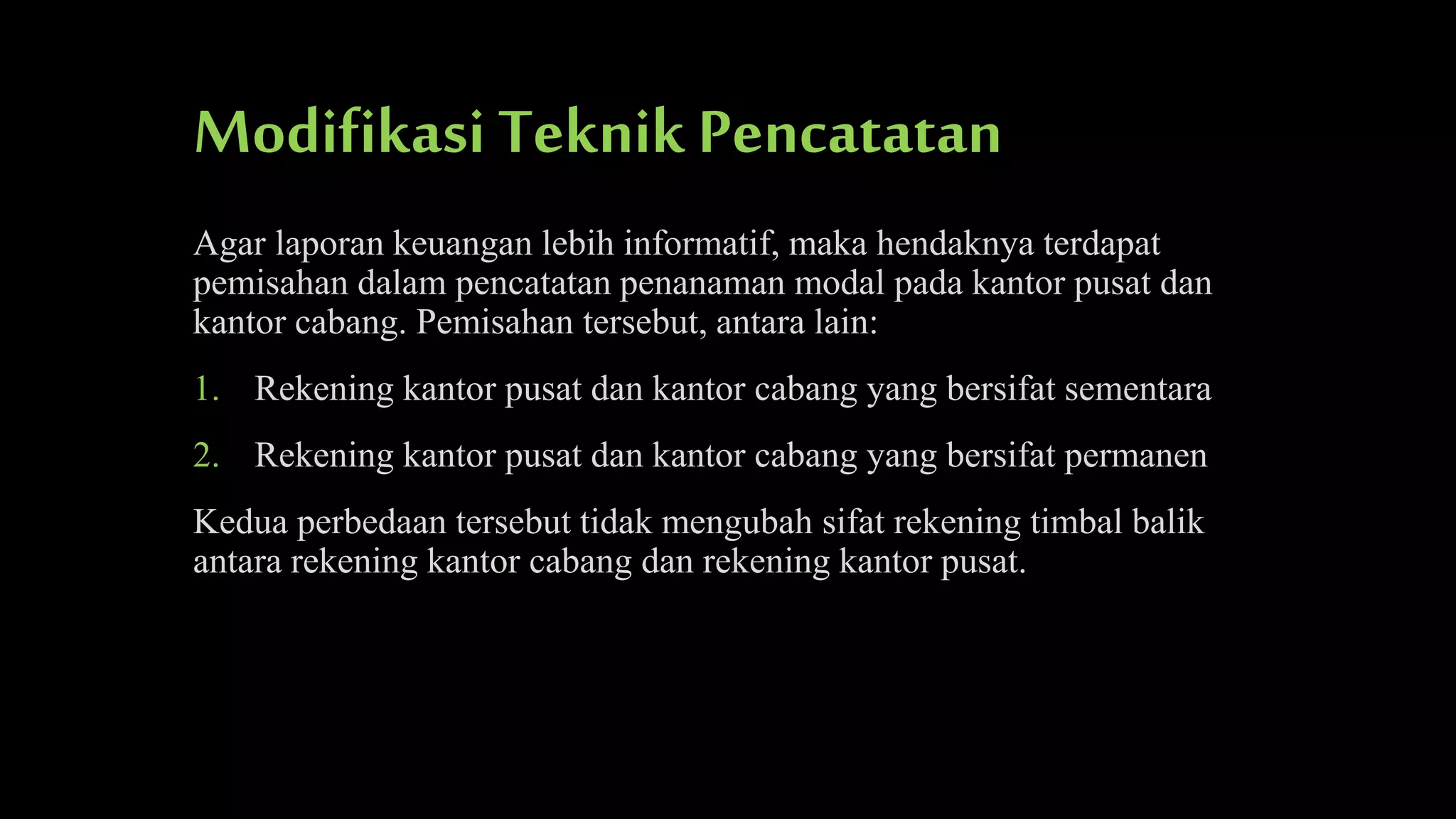 Modifikasi Teknik Pencatatan
Agar laporan keuangan lebih informatif, maka hendaknya terdapat
pemisahan dalam pencatatan penanaman modal pada kantor pusat dan
kantor cabang. Pemisahan tersebut, antara lain:
1. Rekening kantor pusat dan kantor cabang yang bersifat sementara
2. Rekening kantor pusat dan kantor cabang yang bersifat permanen
Kedua perbedaan tersebut tidak mengubah sifat rekening timbal balik
antara rekening kantor cabang dan rekening kantor pusat.

 