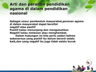 Arti dan peranan pendidikan
agama di dalam pendidikan
nasional
Sebagai unsur pembentuk masyarakat,peranan agama
di dalam masyarakat dapat bersifat
negatif atau positif
Positif kalau menunjang dan mengukuhkan
Negatif kalau melawan atau menghambat.
Dalam hubungan ini kita perlu sadari bahwa
sebenarnya yang positif itu belum berarti selalu
baik,dan yang negatif itu juga tidak selalu buruk
 
