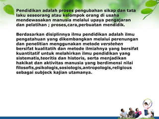 Pendidikan adalah proses pengubahan sikap dan tata
laku seseorang atau kelompok orang di usaha
mendewasakan manusia melalui upaya pengajaran
dan pelatihan ; proses,cara,perbuatan mendidik.
Berdasarkan disiplinnya ilmu pendidikan adalah ilmu
pengatahuan yang dikembangkan melalui perenungan
dan penelitian menggunakan metode verstehen
bersifat kualitatih dan metode ilmiahnya yang bersifat
kuantitatif untuk melahirkan ilmu pendidikan yang
sistematis,teoritis dan historis, serta menjadikan
hakikat dan aktivitas manusia yang berdimensi nilai
filosofis,psikologis,sosiologis,antropologis,religious
sebagai subjeck kajian utamanya.
 