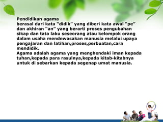 Pendidikan agama
berasal dari kata “didik” yang diberi kata awal “pe”
dan akhiran “an” yang berarti proses pengubahan
sikap dan tata laku seseorang atau kelompok orang
dalam usaha mendewasakan manusia melalui upaya
pengajaran dan latihan,proses,perbuatan,cara
mendidik.
Agama adalah agama yang menghendaki iman kepada
tuhan,kepada para rasulnya,kepada kitab-kitabnya
untuk di sebarkan kepada segenap umat manusia.
 
