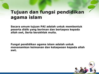 Tujuan dan fungsi pendidikan
agama islam
Secara umum tujuan PAI adalah untuk membentuk
peserta didik yang beriman dan bertaqwa kepada
allah swt, Serta berakhlak mulia.
Fungsi pendidikan agama islam adalah untuk
menanamkan keimanan dan ketaqwaan kepada allah
swt.
 