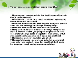  Tujuan pengajaran pendidikan agama islam(PAI)
1.Menanamkan perasaan cinta dan taat kepada allah swt,
dalam hati anak-anak
2.Menanamkan i’tikad yang benar dan kepercayaan yang
benar dalam diri anak-anak
3.Mendidik anak-anak dari kecil supaya mengikuti seruan
allah swt dan meninggalkan segala larangannya
4.Mendidik anak-anak dari kecil berakhlak mulia
5.Mengajarkan pelajaran-pelajaran supaya mengetahui
macam-macam ibadah yang wajib dikerjakan dan cara-
cara melakukannya serta mengetahui hikmahnya, untuk
mencapai kebahagiaan hidup di dunia dan diakhirat
6.Memberi contoh suri tauladan yang baik
7.Membentuk warga negara yang baik dan masyarakat
yang baik yang berbudi luhur dan berakhlak baik serta
berpegangan teguh pada ajaran agama islam
 
