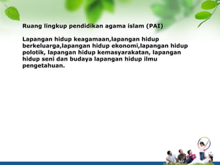 Ruang lingkup pendidikan agama islam (PAI)
Lapangan hidup keagamaan,lapangan hidup
berkeluarga,lapangan hidup ekonomi,lapangan hidup
polotik, lapangan hidup kemasyarakatan, lapangan
hidup seni dan budaya lapangan hidup ilmu
pengetahuan.
 
