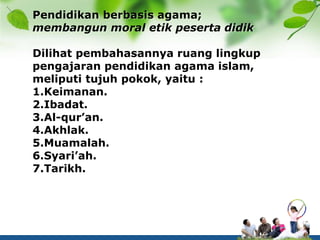 Pendidikan berbasis agama;
membangun moral etik peserta didik
Dilihat pembahasannya ruang lingkup
pengajaran pendidikan agama islam,
meliputi tujuh pokok, yaitu :
1.Keimanan.
2.Ibadat.
3.Al-qur’an.
4.Akhlak.
5.Muamalah.
6.Syari’ah.
7.Tarikh.
 