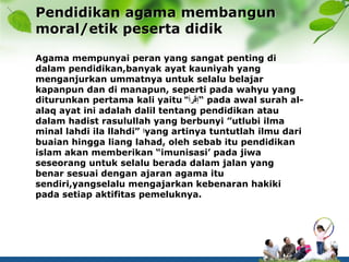 Pendidikan agama membangun
moral/etik peserta didik
Agama mempunyai peran yang sangat penting di
dalam pendidikan,banyak ayat kauniyah yang
menganjurkan ummatnya untuk selalu belajar
kapanpun dan di manapun, seperti pada wahyu yang
diturunkan pertama kali yaitu ‫إقرأ‬" “ pada awal surah al-
alaq ayat ini adalah dalil tentang pendidikan atau
dalam hadist rasulullah yang berbunyi ”utlubi ilma
minal lahdi ila llahdi” ‫ا‬yang artinya tuntutlah ilmu dari
buaian hingga liang lahad, oleh sebab itu pendidikan
islam akan memberikan “imunisasi’ pada jiwa
seseorang untuk selalu berada dalam jalan yang
benar sesuai dengan ajaran agama itu
sendiri,yangselalu mengajarkan kebenaran hakiki
pada setiap aktifitas pemeluknya.
 