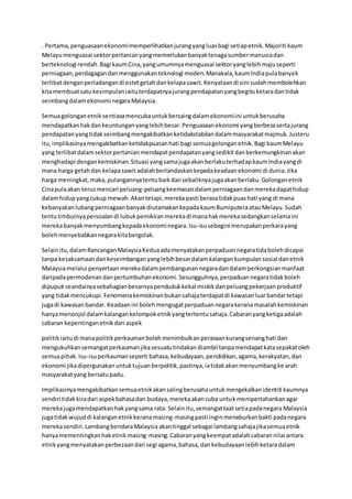 . Pertama,penguasaanekonomimemperlihatkanjurangyangluasbagi setiapetnik.Majoriti kaum
Melayumenguasai sektorpertanianyangmemerlukanbanyaktenagasumbermanusiadan
berteknologi rendah.Bagi kaumCina,yangumumnyamenguasai sektoryanglebihmajuseperti
perniagaan,perdagagandanmenggunakanteknologi moden.Manakala,kaumIndiapulabanyak
terlibatdenganperladangandi estetgetahdankelapasawit.Kenyataandi sini sudahmembolehkan
kitamembuatsatukesimpulaniaituterdapatnyajurangpendapatanyangbegituketaradantidak
seimbangdalamekonomi negaraMalaysia.
Semuagolonganetniksentiasamencubauntukbersaingdalamekonomiini untukberusaha
mendapatkanhakdankeuntunganyanglebihbesar.Penguasaanekonomi yangberbezasertajurang
pendapatanyangtidakseimbangmengakibatkanketidakstabilandalammasyarakatmajmuk.Justeru
itu, implikasinyamengakibatkanketidakpuasanhati bagi semuagolonganetnik.Bagi kaumMelayu
yang terlibatdalamsektorpertanianmendapatpendapatanyangsedikitdanberkemungkinanakan
menghadapi dengankemiskinan.Situasi yangsamajugaakanberlakuterhadapkaumIndiayangdi
mana harga getahdan kelapasawitadalahberlandaskankepadakeadaanekonomi di dunia.Jika
harga meningkat,maka,pulangannyatentubaikdansebaliknyajugaakanberlaku.Golonganetnik
Cinapulaakan terusmencari peluang-peluangkeemasandalamperniagaandanmerekadapathidup
dalamhidupyangcukup mewah.Akantetapi,merekapasti berasatidakpuashati yang di mana
kebanyakanlubangperniagaanbanyakdiutamakankepadakaumBumiputeraatauMelayu.Sudah
tentutimbulnyapersoalandi lubukpemikiranmerekadi manahakmerekasedangkanselamaini
merekabanyakmenyumbangkepadaekonominegara.Isu-isusebegini merupakanperkarayang
bolehmenyebabkannegarakitabergolak.
Selainitu,dalamRancanganMalaysiaKeduaadamenyatakanperpaduannegaratidabolehdicapai
tanpa kesaksamaandankeseimbanganyanglebihbesardalamkalangankumpulansosial danetnik
Malaysiamelalui penyertaanmerekadalampembangunannegaradandalamperkongsianmanfaat
daripadapermodenandanpertumbuhanekonomi.Sesungguhnya,perpaduannegaratidakboleh
dipupukseandainyasebahagianbesarnyapendudukkekal miskikdanpeluangpekerjaanproduktif
yang tidakmencukupi.Fenomenakemiskinanbukansahajaterdapatdi kawasanluarbandartetapi
jugadi kawasanbandar. Keadaanini bolehmengugatperpaduannegarakeranamasalahkemiskinan
hanyamenonjol dalamkalangankelompoketnikyangtertentusahaja.Cabaranyangketigaadalah
cabaran kepentinganetnikdari aspek
politikiaitudi manapolitikperkaumanbolehmenimbulkanperasaankurangsenanghati dan
mengukuhkansemangatperkaumanjikasesuatutindakandiambil tanpamendapatkatasepakatoleh
semuapihak.Isu-isuperkaumanseperti bahasa,kebudayaan,pendidikan,agama,kerakyatan,dan
ekonomi jikadipergunakanuntuktujuanberpolitik,pastinya,iatidakakanmenyumbangke arah
masyarakatyang bersatupadu.
Implikasinyamengakibatkansemuaetnikakansalingberusahauntukmengekalkanidentiti kaumnya
sendiri tidakkiradari aspekbahasadan budaya,merekaakancuba untukmempertahankanagar
merekajugamendapatkanhakyangsama rata. Selainitu,semangattaatsetiapadanegara Malaysia
jugatidakwujuddi kalanganetnikkeranamasing-masingpasti inginmenaburkanbakti padanegara
merekasendiri.LambangbendaraMalaysia akantinggal sebagai lambangsahajajikasemuaetnik
hanyamementingkanhaketnikmasing-masing.Cabaranyangkeempatadalahcabarannilai antara
etnikyangmenyatakanperbezaandari segi agama,bahasa,dankebudayaanlebihketaradalam
 
