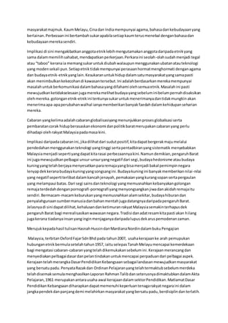 masyarakatmajmuk. KaumMelayu,Cinadan Indiamempunyai agama,bahasadankebudayaanyang
berlainan.Perbezaanini bertambahsukarapabilasetiapkaumterusmenebal denganbahasadan
kebudayaanmerekasendiri.
Implikasi di sini mengakibatkananggotaetniklebihmengutamakananggotadaripadaetnikyang
sama dalammemilihsahabat,mendapatkanperkerjaan.Perkaraini seolah-olahsudahmenjadi tegal
atau “taboo” keranaia memangsukaruntukdiubahwalaupunmenggunakanubatanatauteknologi
yang modensekali pun.Setiapetniktidakmempunyai perasaanhormatmenghormati denganagama
dan budayaetnik-etnikyanglain.Kesukaranuntukhidupdalamsatumasyarakatyangsamapasti
akan menimbulkankekecohandi kawasantersebut.Ini adalahberdasarkanmerekamempunyai
masalahuntukberkomunikasi dalambahasayangdifahami olehsemuaetnik.Masalahini pasti
mewujudkanketidakselesaanjugamerekamelihatbudayayangsebeluminibelumpernahdisaksikan
olehmereka.golonganetnik-etnikini tentunyasukaruntukmenerimanyadantidakmungkin akan
menerimaapa-apaperubahanwalhal ianyamemberikanbanyakfaedahdalamkehidupanseharian
mereka.
Cabaran yangkelimaadalahcabaranglobalisasiyangmenunjukkanprosesglobalisasi serta
pembaratancorak hidupberasaskanekonomi danpolitikbaratmerupakancabaranyang perlu
dihadapi olehrakyatMalaysiapadamasa kini.
Implikasi daripadacabaranini,jikadilihatdari sudutpositif,kitadapatbergerakmajumelalui
pendedahanmenggunakanteknologi yangtinggi sertapentadbiranyangsistematik menyebabkan
Malaysiamenjadi sepertiyangdapatkitarasai perbezaannyakini.Namundemikian,pengaruhBarat
ini jugamewujudkanpelbagai unsur-unsuryangnegatif dari segi,budayahedonisme ataubudaya
kuningyangtelahberjayamenyesatkanpararemajayangbisamenjadi bakal pemimpinnegara
lenyapdekkeranabudayakuningyangsongsangini.Budayakuningini banyakmemberikannilai-nilai
yang negatif sepertiterlibatdalamkancahjenayah,pemakaianyangkurangsopansertapergaulan
yang melampaui batas.Dari segi sainsdanteknologi yangmemusnahkankebanyakangolongan
remajaterdedahdenganpornografi-pornografiyangmenyongsangkanjiwadanakidahremajaitu
sendiri.Bermacam-macamkeburukanyangmemusnahkanalamsekitar,budayahiburandan
penyalahgunaan sumbermanusiadanbahanmentahjugadatangnyadaripadapengaruhBarat.
Jelasnyadi sini dapatdilihat,kehalusandanketimuranrakyatMalaysiasemakinterhapusdek
pengaruhBarat bagi merealisasikanwawasannegara.Tradisi danadatresamkitapasti akan hilang
jugakerana tiadanyainsanyanginginmenjaganyadaripadalupusdekaruspemodenanzaman.
Merujukkepadahasil tulisanHasnahHussindanMardianaNordindalambukuPengajian
Malaysia,terbitanOxfordFajarSdnBhd pada tahun2007, usahakerajaanke arah pemupukan
hubunganetnikbermulasetelahtahun1957, iaituselepasTanahMelayumencapai kemerdekaan
bagi mengatasi cabaran-cabaranyangtelahdikemukakansebelumini.Kerajaanmerancangdan
menyediakanpelbagaidasardanpelantindakanuntukmencapai perpaduandari pelbagai aspek.
KerajaantelahmerangkaDasarPendidikanKebangsaansebagailandasanmewujudkanmasyarakat
yang bersatupadu.PenyataRazakdan OrdinanPelajaranyangtelahtermaktubsebelummerdeka
telahdisemaksemulamenghasilkanLaporan RahmanTalibdanseterusnyadimaktubkandalamAkta
Pelajaran,1961 merupakanantarausaha awal kerajaandalamsektorPendidikan.MatlamatDasar
PendidikanKebangsaandiharapkandapatmemenuhi keperluantenagarakyatnegaraini dalam
jangkapendekdanpanjangdemi melahirkanmasyarakatyangbersatupadu,berdisiplindanterlatih.
 