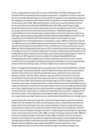 Antara strategi yangdirancanguntukmencapai matlamatDasar PendidikanKebangsaanialah
menjadikanBahasaKebangsaanbahasapengantaryangutama,mengadakankurikulumyangsama
dan berorientasikanMalaysiabagi semuajenissekolah,mewujudkansistempeperiksaanyangsama
dan sebagainya.Kerajaanberusahadenganlebihkeraslagi dalammencapai perpaduanberikutan
berlakunyaperistiwa13Mei 1969 yangmelibatkanrusuhankaumyangamat dahsyat.Rentetan
peristiwatersebuttelahterbentuknyaMAGERAN pada17 Mei 1969 yang berfungsi sebagai
pengembalikeamanandanundang-undangnegara;penentupentadbiranyanglicindansempurna;
dan pengembalikeharmoniandankepercayaanantarakaum.MAGERAN didapati berjaya
mengembalikankeamanankepadanegaraselepasduatahunditubuhkan.Seterusnya,padatahun
1969 juga,Jabatan PerpaduanNegara(JPN) danMajlisMuhibahNegara(MMN) telahdibentuk.JPN
yang diketuai TanSri Mohd Ghazali Shafie telahditubuhkanuntukmembantukerajaan
menggerakkandanmembimbingrakyatke arah perpaduannegara.MMN puladitubuhkanpada18
Julai 1969 bertujuanmemulihkankepercayaandankeyakinanantarakaum, mengkaji danmengatasi
masalahuntukmenghapuskanperselisihanfaham, membantudanmenyusunkerja-kerjasukarela.
MMN dan JPN telahdigabungkanpada1Januari 1972 menjadi KementerianPerpaduanNegarayang
kini bergelarKementerianPerpaduanNegaradanPembangunanMasyarakatyangditugaskanuntuk
mengendalikanaktiviti-aktiviti bercorakmuhibahuntukmasyarakatyangberbilangkaum.Selainitu,
pada 29 Januari 1970 jugatelahtertubuhnyaMajlisPerundinganNegara(MAPEN)yang
bertanggungjawabuntukmengadakangarispanduanbagi kerjasamaantarakaumdan integrasi
nasional untukmemupukidentiti kebangsaandi kalanganrakyatMalaysiasertabertanggungjawab
dalampembentukanideologi negara,iaituRukunNegaradanperubahanperlembagaan.
Majlisini dianggotai olehpelbagai lapisanmasyarakatseperti wakil-wakil dari MAGERAN, wakil dari
kerajaannegeri,wakil dari parti politik,wakil dari SabahdanSarawak,wakil dari kumpulanagama,
wakil dari badanprofesional,wakil dari perkhidmatanawam, wakil dari kesatuansekerjadan
persatuanmajikan,wakil dari akhbar,wakil guru-gurudanwakil dari kelompokminoriti bagi
membolehkanmerekamembuatperbincangansecaraberterus-terang.Kemuncakusahakerajaan
ekoranperistiwa13Mei ialahterciptanyasatuideologi negaraiaituRukunNegarayangdihasilkan
berasaskankepercayaan,keyakinandaniltizamuntukmembentuksatujati diri rakyatMalaysiayang
unggul sertabertujuanmenyemai danmemupukintegrasi nasional sertasemangatperpaduanantara
kaum.RukunNegaradenganprinsip-prinsipberdasarkansemangatPerlembagaandiharapkandapat
membentukjati diri rakyatnegaraini sebagai satubangsaMalaysiadandijadikansebagai pedoman
dan halatujudalam merancangprogrampembangunannegara.Secarakhususnya,iamerupakan
ikrar yangmenjadi acuanbagi integrasi nasional,pembentukanBangsaMalaysiadanideologi negara.
Usaha kerajaanditeruskanlagi denganDasar-DasarPembangunanNegarayangdirancangselaras
dengannilai-nilai sosioekonomi,politik,sumberkekayaan,aspirasi masyarakatsertapersekitaran
global.Dalamkonsephubunganetnik, dasar-dasarpembangunannegaramerujukkepadausaha
kerajaanbersamarakyatuntukmelakukanperubahandalamaspeksosial,kebudayaan,politikdan
ekonomi secaraseimbangdanadil bagi semuakaum.Terdapattigapelanpembangunannegarayang
utama iaituEra Dasar Ekonomi Baru (1971-1990), Era Dasar PembangunanNasional (1991-2000) dan
Era Dasar PembangunanNegara.DasarEkonomi Baru(DEB) merupakansalahsatu usahadasar
ekonomi untukmengubahmasyarakatdannegaradaripadakeadaanmundurkepadamajudalam
pelbagai aspekkehidupan(kebendaandanbukankebendaan).DEBdilancarkanolehkerajaan
Malaysiamelalui RangkaRancanganJangkaPanjang(RRJP) yangbermatlamatkanuntuk
mengurangkandanseterusnyamembasmi kemiskinandenganmenambahpendapatandan
 