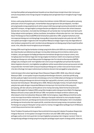 memperbanyakkanpeluangpekerjaankepadasemuarakyattanpamengirakaumdan menyusun
semulamasyarakatuntukmengurangdanmenghapuskanpengenalankaummengikutfungsi-fungsi
ekonomi.
Antara usahayang dijalankanuntukmembasmi kemiskinanmelalui DEBialahmewujudkanpeluang
pekerjaanuntuksemuagolongan,menambahkandayapengeluarandanpendapatan,memberi
peluangkepadaorangyangbekerjadi sektoryangrendahdaya pengeluarannyaberpindahke sektor
yag lebihlumayan,mengurangkanjurangperbezaanpendapatanantarakaumdan antara kawasan
(bandardan luarbandar),memodenkankehidupandi luarbandardan memperbaiki taraf dankualiti
hiduprakyatmelalui pelajaran,latihan,kesihatan,kemudahaninfrastrukturdanlain-lain.Seterusnya,
Dasar PembangunanNasional(DPN)telahdilancarkanpadatahun1991 yangbermatlamatuntuk
mencapai pembangunanseimbangbagi mewujudkanmasyarakatyangbersatupadudanadil.DPN
merupakanpemangkinnegarake arahmenjadikanMalaysiasebagai negaramajudandigerakkandi
atas landasanyangkukuhke arah membentukpembangunanseimbangyangmeliputiaspekkeadilan
sosial,nilai,etikadanmoral mengikutacuantempatan.
Strategi DPN masihlagi berlandaskanstrategi yangtelahdibinaolehDEBiaituserampangduamata
dan diperkasakanpendekatannyadenganmemasukkanbeberapadimensi baharudalampelan
tindakan,iaitupenegasanterhadappembasmiankemiskinandenganduatumpuanutama,iaitu
menghapuskankemiskinantegardanmengurangkankemiskinanrelatif;menumpukanperhatian
kepadapembangunan sebuahMasyarakatPerdagangandanPerindustrianBumiputera(MPPB)
sebagai satustrategi ke arah meningkatkandanseterusnyamengekalkanpenyertaanBumiputera
dalamkegiatanekonomi;meningkatkanpenglibatansektorswastadalamprosespenyusunansemula
masyarakatdan memebri lebihtumpuankepadapembangunansumbermanusiatermasuksistem
nilai danetikabagi mencapai matlamatpertumbuhanekonomi danpengagihanyangsaksama.
Usaha kerajaanditeruskanlagi denganDasarWawasanNegara(2001-2010) atau dikenali sebagai
Wawasan2020. ia merupakanresponskepadaperkembanganekonomi,sosial danpolitikyang
berlakupadaperingkatnasional danantarabangsasertamenitikberatkanpembangunanmenyeluruh
dan bukansahajapembangunanekonomitetapi dari segi politik,ekonomi,sosial,kerohanian,
kejiwaandankebudayaan.Menjelangtahun2020, Malaysiadijangkamampumenjadi sebuahnegara
yang bersatupadudenganmasyarakatMalaysiamempunyai nilaimoral danetikayangutuh,
penyayang,adil dansaksama,berkeyakinanserta mampubersaing.Dalamkertaskerjaberjudul
MalaysiaMelangkahke Hadpan(1991) yang dibentangkanpadasidangpertamaMajlisPerdagangan
Malaysiadi Kuala Lumpurpada 28 Februari 1991 menyatakanterdapatsembilancabaranyang
dikenalpastiuntukmerealisasikanWawasan2020. Sememangnya,negaraMalaysiatelahberusaha
untukmencapai kesembilanmatlamatitu.Walaupunbanayakmatlamatitumenumpukankepada
pembangunanekonomi,pembangunankeseluruhannyatidakbolehdiketepikan.Hal ini disebabkan
pembangunankeseluruhandari aspekpolitik,sosial danekonomiyangmampumenyatukanrakyat.
Pembangunanyangseimbangdari setiapsudutitumampumenggerakkanpelbagai kaumdi Malaysia
untukhidupsecaraharmoni dan sejahtera.
PelanTindakanPerpaduan&Integrasi NasionaltelahdirancangolehJabatanPerpaduanNegaradan
Integrasi Nasional.Iamerupakanrancanganlimatahuniaitudari 2005-2010 yang merancang
pelbagai usahauntukmemupukdanmempertingkatkanperpaduandanintegrasi nasional.Pelanini
mengandungi pelbagai strategiyangdirancangdari pelabagai aspekseperti strategi politik,ekonomi,
 