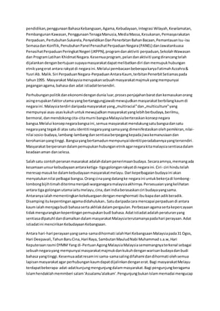 pendidikan,penggunaanBahasaKebangsaan,Agama,Kebudayaan,Integrasi Wilayah,Keselamatan,
PembangunanKawasan,PenggunaanTenagaManusia,MediaMassa,Kesukanan,Pemasyarakatan
Perpaduan,PertubuhanSukarela,PenyelidikanDanPenerbitanBahanBacaan,PemantauanIsu-isu
Semasadan Konflik,PenubuhanPanelPenasihatPerpaduanNegara(PANEL) danJawatankuasa
PenasihatPerpaduanPeringkatNegeri (JKPPN),programdanaktiviti perpaduan,SekolahWawasan
dan ProgramLatihan KhidmatNegara.Kesemuaprogram, pelandanaktiviti yangdirancangtelah
dijalankandenganbertujuansupayamasyarakatdapatmelibatkandiri danmemupukhubungan
etnikyangerat antara rakyatdi negaraini.Melalui pembacaanbeberapakaryaFatimahAzzahra&
Yusri Ab. Malik.Siri PerpaduanNegara-PerpaduanAntaraKaum, terbitanPenerbitSetiamaspada
tahun1995. Masyarakat Malaysiamerupakansebuahmasyarakatmajmukyangmempunyai
peganganagama,bahasa dan adat istiadattersendiri.
Perhubunganpolitikdanekonomidengandunia luar,prosespenjajahanbaratdankemasukanorang
asingerupakanfaktorutama yangbertanggungjawabmewujudkanmasyarakatberbilangkaumdi
negaraini.Malaysiaterdiri daripadamasyarakat yang„multiracial‟dan„multiculture‟yang
mempunyai asas-asaskukuhuntukmewujudkanmasyarakatyanglebihberbudaya,berilmu,
bermoral,danmendokongcita-citamurni bangsaMalaysiaberteraskankonsepnegara
bangsa.Melalui konsepnegarabangsaini,semua masyarakatmendukungsatubangsadansatu
negarayang tegakdi atas satuidentiti negarayangsamayang dimenifestasikanolehpemikiran,nilai-
nilai sosio-budaya,lambang-lambangdansentiasaberpegangkepadajiwakemanusiaandan
kerohanianyangtinggi.Bangsayangbertamadunmempunyaiidentitiperadabannyayangtersendiri.
Masyarakat berperanandalampemupukanhubunganetnikagarnegarakitamalaysiasentiasadalam
keadaanaman danselesa.
Salahsatu contohperananmasarakat adalahdalampenerimaanbudaya.Secaraamnya,memangada
kesamaanunsurkebudayaanantaraketiga- tigagolonganrakyatdi negaraini.Ciri- ciri hindutelah
meresapmasukke dalamkebudayaanmasyarakatmelayu.Dari kepelbagaianbudayaini akan
menyatukannilai pelbagai bangsa.Orangcinayangdatangke negaraini untukbekerjadi lombong-
lombongbijihtimahditerimamenjadi warganegaramalaysiaakhirnya.Persesuaianyangkelihatan
antara tiga golonganutamaiaitumelayu,cina,danindiaberasaskanciri budayayangsama.
Antaranyaialah mementingkankekeluargaandenganmenghormati ibubapadanadikberadik.
Disampingitukepentinganagamadidahulukan..Satudaripadacara mencapai perpaduandi antara
kaumialahmenjagabudi bahasaserta akhlakdalampergaulan.Perbezaanagamasertakepercayaan
tidakmengurangkankepentinganpemupukanbudl bahasa.Adatistiadatadalahperaturanyang
sentiasadlpatuhl dandiamalkandalammasyarakatMalaysiaterutamanyapadahari perayaan.Adat
istiadatini mencirikanKebudayaanKebangsaan.
Antara hari-hari perayaanyangsama-samadihormati ialahHari KebangsaanMalaysiapada31 Ogos,
Hari Deepavali,TahunBaruCina,Hari Raya, SambutanMauludNabi Muhammad s.a.w,Hari
Keputeraanrasmi DYMM Yang di-PertuanAgongMalaysiaMalaysiasememangnyaterkenal sebagai
sebuahnegarayang mempunyai masyarakatmajmukdankukuhdenganwarisanbudayadanbudi
bahasa yangtinggi.Kesemuaadatresamini sama-samasalingdifahami dandihormati olehsemua
lapisanmasyarakatagar perhubungankaumdapatdijalinkandenganerat.Bagi masyarakatMelayu
terdapatbeberapa·adat-adatkunjungmengunjungdalammasyarakat.Bagi pengunjungberagama
Islamhendaklahmemmberi salam'Assalamu'alaikum'.PengunjungbukanIslammemadai mengucap
 