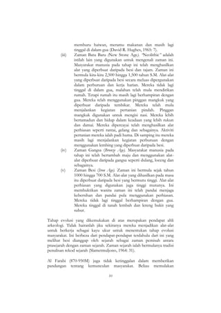 10
memburu haiwan, meramu makanan dan masih lagi
tinggal di dalam gua (David R. Hughes, 1965: 7).
(iii) Zaman Batu Baru (New Stone Age). “Neolithic” adalah
istilah lain yang digunakan untuk mengenali zaman ini.
Masyarakat manusia pada tahap ini telah menghasilkan
alat yang diperbuat daripada besi dan tajam. Zaman ini
bermula kira-kira 2,500 hingga 1,500 tahun S.M. Alat-alat
yang diperbuat daripada besi secara meluas dipergunakan
dalam perburuan dan kerja harian. Mereka tidak lagi
tinggal di dalam gua, malahan telah mula mendirikan
rumah. Tetapi rumah itu masih lagi berhampiran dengan
gua. Mereka telah menggunakan pinggan mangkuk yang
diperbuat daripada tembikar. Mereka telah mula
menjalankan kegiatan pertanian pindah. Pinggan
mangkuk digunakan untuk mengisi nasi. Mereka lebih
bertamadun dan hidup dalam keadaan yang lebih rukun
dan damai. Mereka dipercayai telah menghasilkan alat
perhiasan seperti rantai, gelang dan sebagainya. Aktiviti
pertanian mereka ialah padi huma. Di samping itu mereka
masih lagi menjalankan kegiatan perburuan dengan
menggunakan lembing yang diperbuat daripada besi.
(iv) Zaman Gangsa (Bronze Age). Masyarakat manusia pada
tahap ini telah bertambah maju dan menggunakan alat-
alat diperbuat daripada gangsa seperti dulang, loceng dan
sebagainya.
(v) Zaman Besi (Iron Age). Zaman ini bermula sejak tahun
1000 hingga 700 S.M. Alat-alat yang dihasilkan pada masa
itu diperbuat daripada besi yang bermutu tinggi. Alat-alat
perhiasan yang digunakan juga tinggi mutunya. Ini
membuktikan wanita zaman ini telah pandai menjaga
kebersihan dan pandai pula menggunakan perhiasan.
Mereka tidak lagi tinggal berhampiran dengan gua.
Mereka tinggal di tanah lembah dan lereng bukit yang
subur.
Tahap evolusi yang dikemukakan di atas merupakan pendapat ahli
arkeologi. Tidak hairanlah jika sekiranya mereka menjadikan alat-alat
untuk berkerja sebagai kayu ukur untuk menentukan tahap evolusi
masyarakat. Ini berbeza dari pendapat-pendapat terdahulu dari ini yang
melihat besi dianggap oleh sejarah sebagai zaman pemisah antara
prasejarah dengan zaman sejarah. Zaman sejarah ialah bermulanya tradisi
penulisan rekod sejarah (Slametmuljono, 1964: 31).
Al Farabi (870-950M) juga tidak ketinggalan dalam memberikan
pandangan tentang kemunculan masyarakat. Beliau memulakan
 