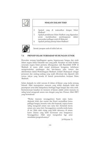 100
SOALAN DALAM TEKS
2. Apakah yang di maksudkan dengan Islam
Hadhari?
3. Apakah pendekatan Islam Hadhari yang digunakan
untuk merialisasikan pembangunan dalam
masyarakat pelbagai etnik di Malaysia?
4. Apakah prinsip-prinsip Islam Hadhari?
Semak jawapan anda di akhir bab ini.
7.4 PRINSIP ISLAM TERHADAP HUBUNGAN ETNIK
Persoalan tentang kepelbagaian agama, kepercayaan, bangsa dan etnik
dalam negara Islam bukanlah satu yang pelik. Keadaan ini telah berlaku
semenjak negara Islam pertama dibangunkan oleh Rasulullah SAW di
Madinah di mana telah wujud kebebasan beragama, kebebasan
mengemukakan pandangan dan lain-lainnya jelas tertera dan
didoktrinkan dalam Perlembagaan Madinah (Sahifah Madaniyyah) sebagai
peraturan dan undang-undang yang wajib dihormati dan dipatuhi oleh
semua rakyat yang berada di bawah pemerintahan kerajaan Islam
Madinah.
Selain daripada itu telah tercatat di dalam al-Quran yang mulia tentang
hikmah Allah menciptakan manusia yang terdiri daripada lelaki dan
perempuan serta lahir daripadanya berbagai-bagai bangsa dan suku etnik.
Keistemewaan kejadian ini menurut al-Quran adalah untuk manusia itu
saling kenal mengenali antara satu dengan yang lain. Firman Allah SWT
yang bermaksud:
“Wahai manusia sesungguhnya Kami cipta kamu
daripada lelaki dan wanita dan Kami menjadikan kamu
pelbagai bangsa, bersuku-suku dan berpuak, supaya kamu
saling mengenali antara satu sama lain (beramah mesra
antara satu sama lain). Sesungguhnya semulia-mulia kamu
di sisi Allah ialah orang yang lebih takwanya di antara
kamu (bukan yang lebih keturunan atau bangsanya)
Sesungguhnya Allah amat mengetahui lagi amat
mendalam pengetahuannya”
(al-Hujurat: 3)
 