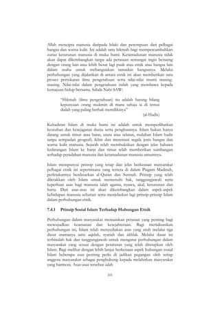 101
Allah mencipta manusia daripada lelaki dan perempuan dari pelbagai
bangsa dan warna kulit. Ini adalah satu hikmah bagi mempercambahkan
zuriat keturunan manusia di muka bumi. Ketamadunan manusia tidak
akan dapat dikembangkan tanpa ada perasaan semangat ingin bersaing
dengan orang lain atau lebih besar lagi puak atau etnik atau bangsa lain
dalam usaha untuk mebangunkan tamadun bangsanya. Melalui
perhubungan yang dijalankan di antara etnik ini akan memberikan satu
proses pertukaran ilmu pengetahuan serta nilai-nilai murni masing-
masing. Nilai-nilai dalam pengetahuan inilah yang membawa kepada
kemajuan hidup bersama. Sabda Nabi SAW:
“Hikmah (ilmu pengetahuan) itu adalah barang hilang
kepunyaan orang mukmin di mana sahaja ia di temui
dialah yang paling berhak memilikinya”
(al-Hadis)
Kehadiran Islam di muka bumi ini adalah untuk memperlihatkan
keutuhan dan kesejagatan dunia serta penghuninya. Islam bukan hanya
datang untuk timur atau barat, utara atau selatan, malahan Islam hadir
tanpa sempadan geografi, iklim dan merentasi segala jenis bangsa dan
warna kulit manusia. Sejarah telah membuktikan dengan jelas bahawa
kedatangan Islam ke barat dan timur telah memberikan sumbangan
terhadap peradaban manusia dan ketamadunan manusia umumnya.
Islam mempunyai prinsip yang tetap dan jelas berkenaan masyarakat
pelbagai etnik ini sepertimana yang tertera di dalam Piagam Madinah,
perletakannya berdasarkan al-Quran dan Sunnah. Prinsip yang telah
diletakkan oleh Islam untuk memenuhi hak, tanggungjawab serta
keperluan asas bagi manusia ialah agama, nyawa, akal, keturunan dan
harta. Dari asas-asas ini akan dikembangkan dalam aspek-aspek
kehidupan manusia seharian serta menjelaskan lagi prinsip-prinsip Islam
dalam perhubungan etnik.
7.4.1 Prinsip Sosial Islam Terhadap Hubungan Etnik
Perhubungan dalam masyarakat memainkan peranan yang penting bagi
mewujudkan keamanan dan kesejahteraan. Bagi merialisasikan
perhubungan ini, Islam telah menyediakan asas yang utuh melalui tiga
dasar utamanya iaitu aqidah, syariah dan akhlak. Melalui dasar ini
terbinalah hak dan tanggungjawab untuk mengatur perhubungan dalam
masyarakat yang sesuai dengan peraturan yang telah ditetapkan oleh
Islam. Bagi melihat dengan lebih lanjut berkenaan aspek hubungan sosial
Islam beberapa asas penting perlu di jadikan pegangan oleh setiap
anggota masyarakat sebagai penghubung kepada melahirkan masyarakat
yang harmoni. Asas-asas tersebut ialah
 