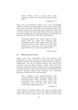 104
berjanji. Mereka tabah dan sabar dalam waktu
kesempitan, kesakitan dan bertempur (berjuang) di jalan
Allah”
(al-Baqarah: 177)
Semua sifat yang dinyatakan menerusi ayat di atas menunjukkan
gambaran orang-orang yang benar-benar beriman dan bertakwa kepada
Allah. Bagi umat Islam, Allah SWT telah menegaskan dengan jelas
menggesa umat Islam agar berpegang teguh dengan agama Islam yang
suci ini dan ditegah sama sekali untuk berpecah belah atau dengan kata
lain melarang berpegang selain daripada peraturan yang dianjurkan dan
dibenarkan oleh Islam. Firman Allah SWT yang bermaksud:
“Berpegang teguhlah kamu sekalian kepada tali Allah
(agama Islam) dan jangan kamu berpecah belah,
kenangkanlah nikmat Allah kepada kamu ketika kamu
bermusuh-musuhan (semasa jahilliyah dulu), lalu Allah
menyatukan di antara hati kamu, maka jadilah kamu
dengan nikmatnya itu orang-orang yang bersaudara”
(Ali-Imran: 102)
(c) Bekerjasama (ta’awwun)
Prinsip sosial dalam perhubungan Islam yang seterusnya ialah
bekerjasama atau tolong menolong dan bantu membantu. Prinsip ini
dianjurkan oleh Islam bagi memastikan wujudnya kemantapan kehidupan
bermasyarakat sama ada di peringkat keluarga, jiran tetangga atau
masyarakat yang ada dalam komuniti tersebut. Prinsip ini begitu
ditekankan oleh Islam dan disebut di dalam al-Quran yang menggalakkan
sifat tolong menolong tetapi tolong menolong itu mestilah dalam bentuk
kebaikan bukannya dalam bentuk kejahatan dan kemaksiatan.
Sepertimana firman Allah SWT yang bermaksud:
“Dan hendaklah kamu bertolong-tolongan untuk
membuat kebaikan(kebajikan) dan takwa, janganlah kamu
bertolong-tolongan dalam melakukan maksiat dan
pencerobohan dan bertakwalah kepada Allah kerana
sesungguhnya Allah amat berat azab siksanya (bagi
sesiapa yang melanggar perintahnya)
(al-Maidah: 2)
Telah menjadi satu kewajipan kepada setiap anggota masyarakat saling
tolong menolong antara satu sama lain agar segala permasalahan yang
timbul dapat diatasi dengan mudah dan berkesan. Sikap tolong-
 