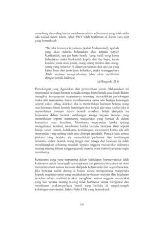105
menolong dan saling bantu membantu adalah nilai murni yang telah sedia
ada wujud dalam Islam. Allah SWT telah berfirman di dalam satu ayat
yang bermaksud:
“Mereka bertanya kepadamu (wahai Muhammad), apakah
yang akan mereka belanjakan (dan kepada siapa)?
Katakanlah, apa jua harta benda (yang halal) yang kamu
belanjakan maka berikanlah kepda dua ibu bapa, kaum
kerabat, anak-anak yatim, orang-orang miskin dan orang-
orang yang terlantar di dalam perjalanan dan apa jua yang
kamu buat dari jenis-jenis kebaikan, maka sesungguhnya
Allah sentiasa mengetahuinya (dan akan membalas
dengan sebaik-baiknya)
(al-Baqarah: 215)
Pertolongan yang digalakkan dan perintahkan untuk dilaksanakan ini
memenuhi berbagai bentuk samada tenaga, harta benda atau buah fikiran
mengikut kemampuan umpamanya sesorang memerlukan pertolongan
maka ahli masyarakat harus membantunya sama ada berupa kewangan
seperti zakat, infaq, sedekah jika ia memerlukan bantuan berupa wang
atau bantuan dalam bentuk bimbingan dan tunjuk ajar atau nasihat jika ia
memerlukan bantuan dalam bentuk tersebut. Selain daripada itu
kerjasama dalam bentuk sumbangan tenaga kepada mereka yang
memerlukan seperti membantu masyarakat yang berada di dalam
kesusahan atau kesulitan. Membantu masyarakat ketika sedang
mengadakan kenduri, membantu ketika berlaku bencana alam seperti
banjir, tanah runtuh, kebakaran, kemalangan, menziarahi ketika ada ahli
masyarakat yang sedang sakit atau ditimpa musibah. Pendek kata semua
perkara yang berlaku ini memerlukan perhatian dan sumbangan
terutama dalam bentuk wang ringgit dan tenaga dan keadaan ini tidak
mendatangkan sebarang masalah kepada anggota masyarakat sekiranya
masing-masing faham tanggungjawab mereka serta timbul perasaan ingin
membantu.
Kerjasama yang yang terpenting dalam kehidupan bermasyarakat ialah
kerjasama untuk mencegah kemungkaran dan pastinya kerjasama ini akan
menyelamatkan semua menusia daripada kehancuran dan segala bencana.
Jika bencana sudah datang ia bukan sahaja mengundang malapetaka
kepada segelintir umat yang melakukan perbuatan maksiat dan kejahatan
tersebut sahaja malahan ia akan mengheret semua anggota masyarakat
yang lain kerana masing-masing tidak bertindak untuk mengawal dan
membasmi perkara-perkara buruk yang berlaku di tengah-tengah
kehidupan masyarakat. Sabda Nabi SAW yang bermaksud:
 