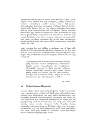 107
Sepertimana contoh yang telah berlaku antara Saad bin Ar-Rabi (Ansar)
dengan Abdul Rahman Bin Auf (Muhajirrin), sebagai membuktikan
kekuatan persaudaraan aqidah mereka ketika kedua-duanya
dipersaudarakan, Saad telah menawarkan sebahagian daripada hartanya
kepada Abdul Rahman Bin Auf yang telah meninggalkan Mekah tanpa
sebarang harta kerana dirampas oleh kafir Quraish. Namun atas dasar
persaudaraan juga tawaran itu ditolak oleh Abdul Rahman bin Auf yang
dulunya pernah hidup dalam kemewahan dan kekayaan dan harta yang
banyak. Sebaliknya beliau hanya meminta pinjaman wang yang sedikit
bagi tujuan memulakan perniagaan dan berjanji akan memulangkan
semula apabila ia sudah mula memperolehi keuntungannya nanti (Wan
Kamal, 2002: 146).
Inilah peristiwa dan hasil didikan persaudaraan yang di bawa oleh
Rasulullah SAW berdasarkan kepada Islam. Persaudaraan ini akan terus
utuh dan kukuh jika di bina berasaskan aqidah sekalipun berlainan kaum,
bangsa, etnik, warna kulit, bahasa dan sebagainya. Sabda Nabi SAW yang
bermaksud:
“Seseorang muslim itu adalah bersaudara kepada muslim
yang lain, tidak boleh ia menginayanya, menyerahkan
kepada musuh, mencuaikannya dan menghinanya.
Memadailah seseorang itu dikira membuat kejahatan
dengan menghinakan saudaranya yang muslim. Semua
orang muslim atau muslim yang lain haram darahnya,
hartanya dan kehormatan dirinya. Taqwa itu di sini
(diucapkannya tiga kali) seraya jarinya ke dada”
(al-Hadis)
(e) Berkasih Sayang (Mahabbah)
Malaysia sebagai sebuah negara yang mempunyai kelompok masyarakat
yang bercampur antara berbagai etnik dan budaya. Ini bermakna negara
Malaysia bukan sahaja dihuni oleh kaum Melayu dan Bumiputera yang
merupakan penduduk pribumi tetapi juga turut dihuni oleh kaum Cina,
India dan lain-lain etnik. Setiap kaum mempunyai corak budaya, adat dan
pegangan yang tersendiri. Walaupun kita lihat setiap kaum seolah-olah
terpisah, namun mereka sebenarnya boleh disatukan dengan
mewujudkan masyarakat penyayang dan budaya saling menyayangi antara
satu sama lain. Apa yang dimaksudkan di sini adalah untuk mewujudkan
satu sistem sosial yang meletakkan keutamaan kepada kepentingan
masyarakat berbanding kepentingan sendiri.
 