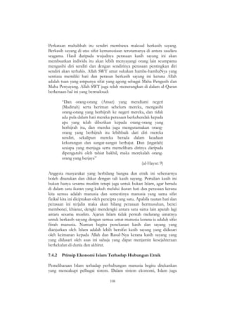 108
Perkataan mahabbah itu sendiri membawa maksud berkasih sayang.
Berkasih sayang di atas sifat kemanusiaan terutamanya di antara saudara
seagama. Hasil daripada wujudnya perasaan kasih sayang ini akan
membuatkan individu itu akan lebih menyayangi orang lain seumpama
mengasihi diri sendiri dan dengan sendirinya perasaan pentingkan diri
sendiri akan terhakis. Allah SWT amat sukakan hamba-hambaNya yang
sentiasa memiliki hati dan perasan berkasih sayang ini kerana Allah
adalah tuan yang empunya sifat yang agong sebagai Maha Pengasih dan
Maha Penyayang. Allah SWT juga telah menerangkan di dalam al-Quran
berkenaan hal ini yang bermaksud:
“Dan orang-orang (Ansar) yang mendiami negeri
(Madinah) serta beriman sebelum mereka, mengasihi
orang-orang yang berhijrah ke negeri mereka, dan tidak
ada pula dalam hati mereka perasaan berkehendak kepada
apa yang telah diberikan kepada orang-orang yang
berhijrah itu, dan mereka juga mengutamakan orang-
orang yang berhijrah itu lebihbaik dari diri mereka
sendiri, sekalipun mereka berada dalam keadaan
kekurangan dan sangat-sangat berhajat. Dan (ingatlah)
sesiapa yang menjaga serta memelihara dirinya daripada
dipengaruhi oleh tabiat bakhil, maka merekalah orang-
orang yang berjaya”
(al-Haysr: 9)
Anggota masyarakat yang berbilang bangsa dan etnik ini sebenarnya
boleh disatukan dan diikat dengan tali kasih sayang. Pertalian kasih ini
bukan hanya sesama muslim tetapi juga untuk bukan Islam, agar berada
di dalam satu ikatan yang kukuh melalui ikatan hati dan perasaan kerana
kita semua adalah manusia dan semestinya manusia yang sama sifat
fizikal kita ini diciptakan oleh pencipta yang satu. Apabila tautan hati dan
perasaan ini terjalin maka akan hilang perasaan bermusuhan, benci
membenci, khianat, dengki mendengki antara satu sama lain apatah lagi
antara sesama muslim. Ajaran Islam tidak pernah melarang umatnya
untuk berkasih sayang dengan semua umat manusia kerana ia adalah sifat
fitrah manusia. Namun begitu penekanan kasih dan sayang yang
dianjurkan oleh Islam adalah lebih bersifat kasih sayang yang didasari
oleh keimanan kepada Allah dan Rasul-Nya kerana kasih sayang yang
yang didasari oleh asas ini sahaja yang dapat menjamin kesejahteraan
berkekalan di dunia dan akhirat.
7.4.2 Prinsip Ekonomi Islam Terhadap Hubungan Etnik
Pemeliharaan Islam terhadap perhubungan manusia begitu ditekankan
yang mencakupi pelbagai sistem. Dalam sistem ekonomi, Islam juga
 