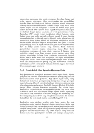 109
memberikan penekanan iaitu untuk memenuhi keperluan harian bagi
setiap anggota masyarakat, Islam membenarkan dan mengalakkan
interaksi dalam aktiviti ekonomi. Individu Islam atau jemaah Islam tidak
dilarang untuk menjalankan aktiviti ekonomi dengan orang bukan Islam
seperti berjual beli dan sebagainya. Keadaan ini pernah wujud pada
zaman Rasulullah SAW sewaktu mana baginda menjalankan kehidupan
di Madinah dengan penuh kedamaian di bawah pemerintahan Islam,
Rasulullah SAW sendiri pernah menjalankan aktiviti bersama orang
bukan Islam yang terdiri daripada golongan yahudi di mana baginda
menggadaikan baju besi kepada mereka. Lihatlah begitu adilnya Islam ini
memberikan ruang kepada seluruh ahli masyarakat menjalankan aktiviti
harian mereka walaupun daripada pelbagai etnik dan agama. Keadaan
yang sama juga wujud di negara kita Malaysia, jika dilihat masyarakat kita
hari ini hidup dalam suasana yang harmoni dalam membina
pertumbuhan ekonomi negara. Orang-orang bukan Islam dapat
menjalankan perniagaan di mana sahaja walaupun di kawasan yang
majoritinya adalah orang Islam ataupun seratus peratus orang Islam
dengan menjalankan berbagai jenis perniagaan umpamanya bengkel
kereta, motor, kedai runcit dan sebagainya. Ini dapat membuktikan
dengan jelas bahawa Islam dalam menjana perhubungan antara pelbagai
kaum telah menyediakan satu prinsip yang jelas memberikan kesamaan
dan kelayakan untuk semua pihak memacu ekonomi anggota masyarakat
khususnya dan negara umumnya.
7.4.3 Prinsip Politik Islam Terhadap Hubungan Etnik
Bagi pemeliharaan kesejagatan keamanan untuk negara Islam, Agama
yang suci dan universal ini telah menyediakan satu prinsip yang jelas dan
bersesuaian dalam sistem politiknya. Bagi sebuah negara Islam, orang
bukan Islam merupakan golongan yang dikategorikan sebagai golongan
yang berlindung di bawah pemerintahan Islam (zimmi) sepertimana yang
telah dilaksanakan pada zaman Rasulullah dan para Khulafa al-Rashidin
dahulu dalam menjaga keamanan masyarakat dan negara Islam.
Berdasarkan keadaan tersebut, ahli anggota masyarakat yang bukan Islam
di kenakan jizyah atau cukai kepala sebagai bayaran kepada tugas yang
dilaksanakan oleh pemerintah Islam untuk menjaga dan melindungi hak-
hak orang-orang bukan Islam yang terangkum di dalamnya diri individu
bukan Islam dan harta benda mereka (Ahmad Rafizi, 2003: 311).
Berdasarkan garis panduan tersebut, maka ketua negara dan para
pemimpin tertinggi mestilah daripada kalangan orang Islam. Begitu juga
dengan pemimpin bagi kawasan yang seratus peratus penghuninya terdiri
daripada orang Islam. Selain itu bagi kawasan yang bercampur antara
penghuni atau ahli masyarakatnya yang terdiri daripada orang Islam dan
bukan Islam maka pemimpinnya mestilah dari kalangan orang Islam.
 