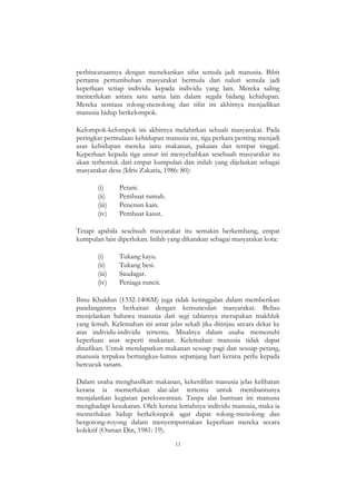 11
perbincaraannya dengan menekankan sifat semula jadi manusia. Bibit
pertama pertumbuhan masyarakat bermula dari naluri semula jadi
keperluan setiap individu kepada individu yang lain. Mereka saling
memerlukan antara satu sama lain dalam segala bidang kehidupan.
Mereka sentiasa tolong-menolong dan sifat ini akhirnya menjadikan
manusia hidup berkelompok.
Kelompok-kelompok ini akhirnya melahirkan sebuah masyarakat. Pada
peringkat permulaan kehidupan manusia ini, tiga perkara penting menjadi
asas kehidupan mereka iaitu makanan, pakaian dan tempat tinggal.
Keperluan kepada tiga unsur ini menyebabkan sesebuah masyarakat itu
akan terbentuk dari empat kumpulan dan inilah yang dijelaskan sebagai
masyarakat desa (Idris Zakaria, 1986: 80):
(i) Petani.
(ii) Pembuat rumah.
(iii) Penenun kain.
(iv) Pembuat kasut.
Tetapi apabila sesebuah masyarakat itu semakin berkembang, empat
kumpulan lain diperlukan. lnilah yang dikatakan sebagai masyarakat kota:
(i) Tukang kayu.
(ii) Tukang besi.
(iii) Saudagar.
(iv) Peniaga runcit.
Ibnu Khaldun (1332-1406M) juga tidak ketinggalan dalam memberikan
pandangannya berkaitan dengan kemunculan masyarakat. Beliau
menjelaskan bahawa manusia dari segi tabiatnya merupakan makhluk
yang lemah. Kelemahan ini amat jelas sekali jika ditinjau secara dekat ke
atas individu-individu tertentu. Misalnya dalam usaha memenuhi
keperluan asas seperti makanan. Kelemahan manusia tidak dapat
dinafikan. Untuk mendapatkan makanan sesuap pagi dan sesuap petang,
manusia terpaksa bertungkus-lumus sepanjang hari kerana perlu kepada
bercucuk tanam.
Dalam usaha menghasilkan makanan, kekerdilan manusia jelas kelihatan
kerana ia memerlukan alat-alat tertentu untuk membantunya
menjalankan kegiatan perekonomian. Tanpa alat bantuan ini manusia
menghadapi kesukaran. Oleh kerana lemahnya individu manusia, maka ia
memerlukan hidup berkelompok agar dapat tolong-menolong dan
bergotong-royong dalam menyempurnakan keperluan mereka secara
kolektif (Osman Din, 1981: 19).
 