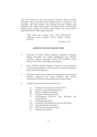 111
umat Islam khususnya dan umat manusia umumnya dalam menjalani
kehidupan dalam masyarakat dunia pelbagai etnik ini. Peraturan yang
ditetapkan oleh Islam adalah selari dengan fitrah asal kejadian yang
diciptakan oleh Allah. Jelaslah pada kita bahawa Islam itu diturunkan
kepada semua manusia dan bukan untuk bangsa atau etnik tertentu
sepertimana firman Allah yang bermaksud:
“Dan tidak kami utuskan kamu wahai Muhammad
melainkan untuk memberi rahmat kepada seluruh
manusia”
(al-Anbiya: 107)
JAWAPAN SOALAN DALAM TEKS
1. Masyarakat di Tanah Melayu telahpun menjalinkan hubungan
dengan masyarakat luar melalui perdagangan yang akhirnya
membawa kepada penerimaan Islam oleh penduduk Tanah
Melayu yang dibawa oleh pedagang-pedagang.
2. Islam Hadhari diambil daripada “hadharah” yang bermaksud
kemajuan dan peradaban yang seimbang di antara pembangunan
aspek material dan spiritual.
3. Pendekatan Islam hadhari ialah suatu pendekatan pembangunan
manusia, masyarakat dan negara Malaysia yang bersifat
menyeluruh berdasarkan kepada perspektif tamadun Islam.
4. Terdapat sepuluh prinsip Islam hadhari iaitu
(i) Keimanan dan Ketakwaan kepada Allah.
(ii) Kerajaan yang Adil dan Beramanah.
(iii) Rakyat yang Berjiwa Merdeka.
(iv) Penguasaan Ilmu Pengetahuan.
(v) Pembangunan Ekonomi yang Seimbang dan
Komprehensif.
(vi) Kehidupan Berkualiti.
(vii) Pembelaan Hak Kumpulan Minoriti dan Wanita.
(viii) Keutuhan Budaya dan Moral.
(ix) Pemeliharaan Alam Semulajadi.
(x) Kekuatan Pertahanan.
 