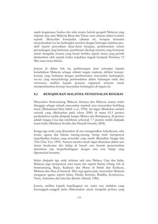 114
aspek keagamaan, budaya dan adat resam, bentuk geografi Malaysia yang
terpisah dua; iaitu Malaysia Barat dan Timur serta cabaran dalam konteks
sejarah. Menyedari kewujudan cabaran ini, kerajaan berusaha
menyelesaikan isu-isu berbangkit tersebut dengan beberapa tindakan pro-
aktif seperti penyediaan dasar-dasar kerajaan, pembentukan sistem
perundangan yang berkaitan, pembinaan ideologi tertentu yang bertujuan
untuk mengelak sesuatu yang buruk berlaku seperti mana yang pernah
dirakamkan oleh sejarah ketika terjadinya tragedi berdarah Peristiwa 13
Mei suatu masa dahulu.
Justeru di dalam bab ini, perbincangan akan tertumpu kepada
kedudukkan Malaysia sebagai sebuah negara majmuk, definisi konsep-
konsep yang berkaitan dengan pembentukan masyarakat berintegrasi,
isu-isu yang menyelubungi permasalahan dalam hubungan etnik dan
seterusnya melihat kepada peranan organisasi tertentu untuk
mempertahankan konsep masyarakat berintegrasi di negara ini.
8.2 KEMAJMUKAN MALAYSIA: PENGENALAN RINGKAS
Masyarakat Semenanjung Malaysia khasnya dan Malaysia amnya selalu
dianggap sebagai sebuah masyarakat majmuk atau masyarakat berbilang
kaum (Muhammad Idris Salleh et al., 1994). Ini dapat dibuktikan melalui
statistik yang dikeluarkan pada tahun 2000, di mana 65.1 peratus
penduduknya terdiri daripada bangsa Melayu dan Bumiputera, 26 peratus
adalah bangsa Cina dan selebihnya sebanyak 7.7 peratus terdiri daripada
kaum India (Mardiana Nordin dan Hasnah Hussiin, 2004).
Ketiga-tiga etnik yang dinyatakan di atas mengamalkan kebudayaan, adat
resam, agama dan bahasa masing-masing. Setiap etnik mempunyai
keperibadian budaya yang tersendiri yang masih dikekalkan hingga kini
(Tan Chee Yee, 1993). Namun mereka masih dapat disatukan dalam satu
ikatan kerakyatan dan hidup di bawah satu bentuk pemerintahan
demokrasi raja berperlembagaan dengan satu cara hidup yang
dipersetujui bersama.
Selain daripada tiga etnik terbesar tadi iaitu Melayu, Cina dan India,
Malaysia juga mempunyai suku kaum lain seperti Serani, Orang Asli di
Semenanjung, Bajau, Kadazan dan Murut di Sabah dan Kedayan,
Melanau dan Iban di Sarawak. Dari segi agama pula, masyarakat Malaysia
menganut agama seperti Islam, Hindu, Kristian, Buddha, Konfucious,
Taois, Animisme dan lain-lain (Kasim Ahmad, 1986).
Justeru, melihat kepada kepelbagaian ini, maka satu tindakan yang
bersungguh-sungguh perlu dilaksanakan untuk mengelak perkara yang
 
